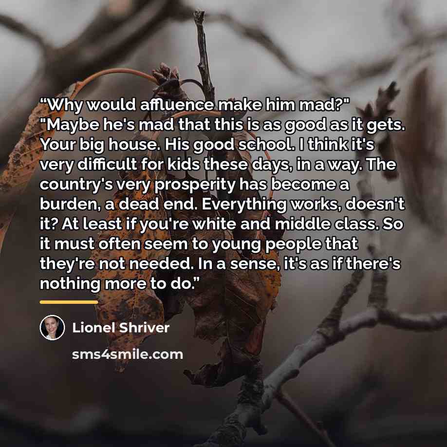 “Why would affluence make him mad?" "Maybe he's mad that this is as good as it gets. Your big house. His good school. I think it's very difficult for kids these days, in a way. The country's very prosperity has become a burden, a dead end. Everything works, doesn't it? At least if you're white and…” quote by Lionel Shriver