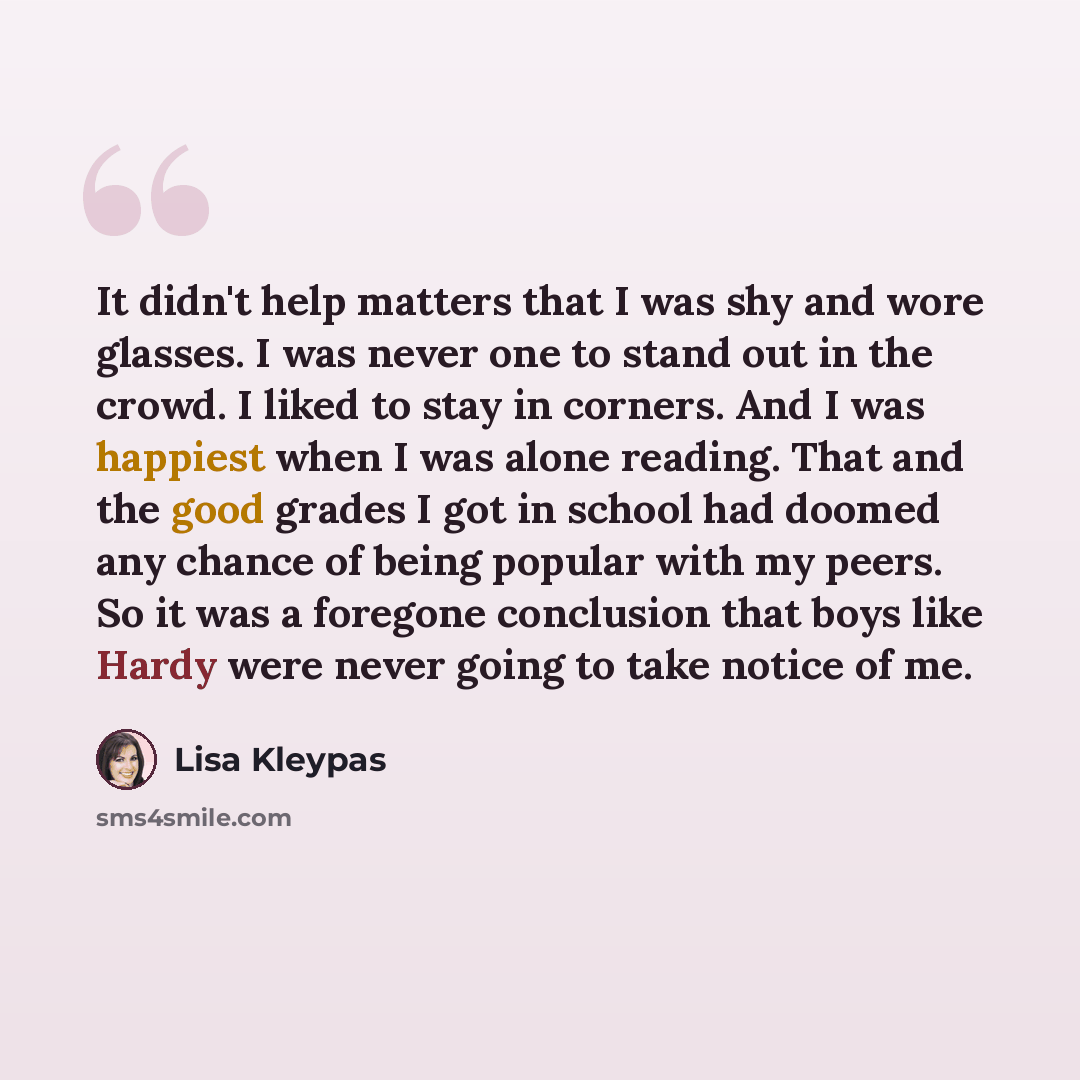 “It didn't help matters that I was shy and wore glasses. I was never one to stand out in the crowd. I liked to stay in corners. And I was happiest when I was alone reading. That and the good grades I got in school had doomed any chance of being popular with my peers. So it was a foregone conclusion…” quote by Lisa Kleypas