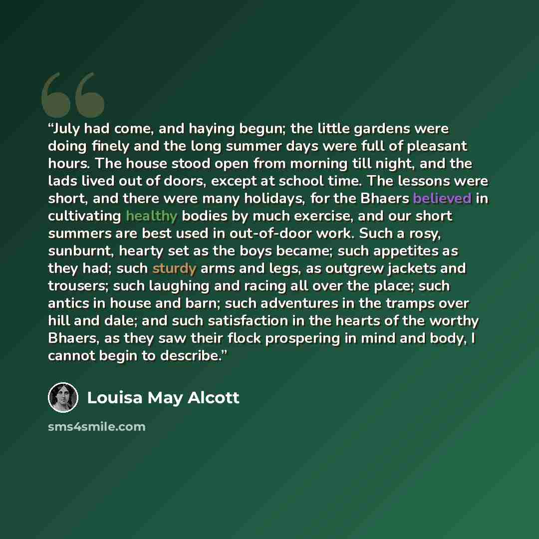 “July had come, and haying begun; the little gardens were doing finely and the long summer days were full of pleasant hours. The house stood open from morning till night, and the lads lived out of doors, except at school time. The lessons were short, and there were many holidays, for the Bhaers…” quote by Louisa May Alcott