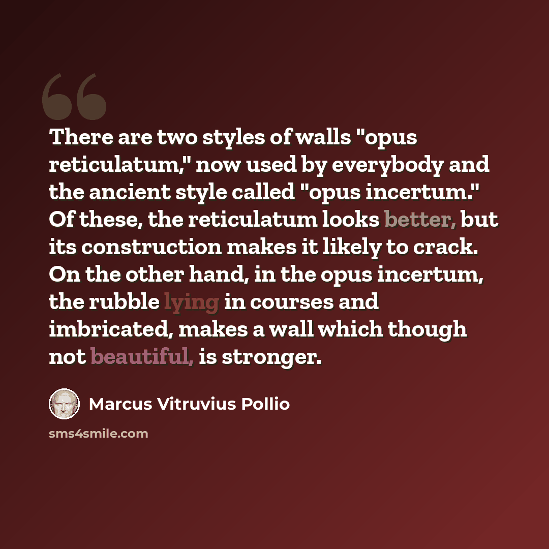 “There are two styles of walls "opus reticulatum," now used by everybody and the ancient style called "opus incertum." Of these, the reticulatum looks better, but its construction makes it likely to crack. On the other hand, in the opus incertum, the rubble lying in courses and imbricated, makes a…” quote by Marcus Vitruvius Pollio
