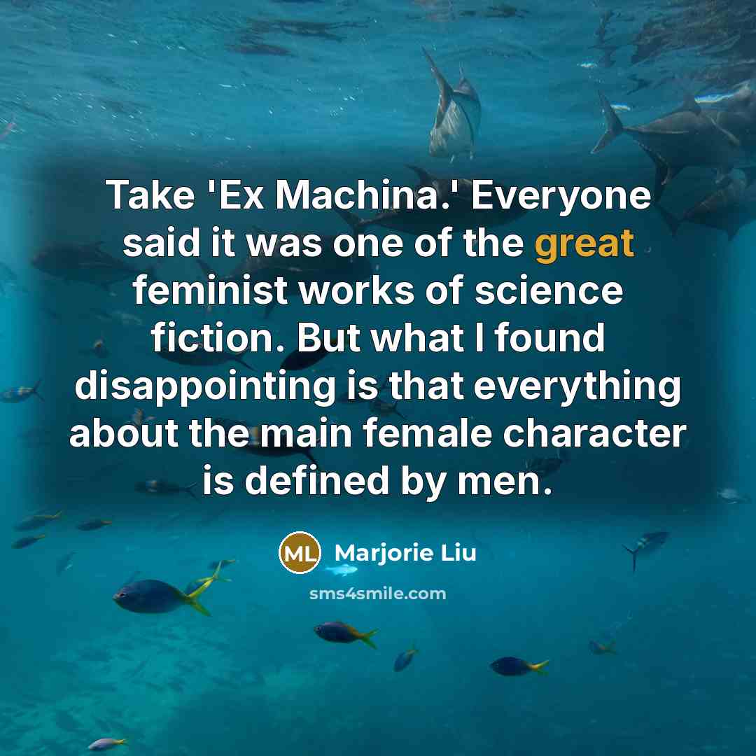 “Take 'Ex Machina.' Everyone said it was one of the great feminist works of science fiction. But what I found disappointing is that everything about the main female character is defined by men.” quote by Marjorie Liu