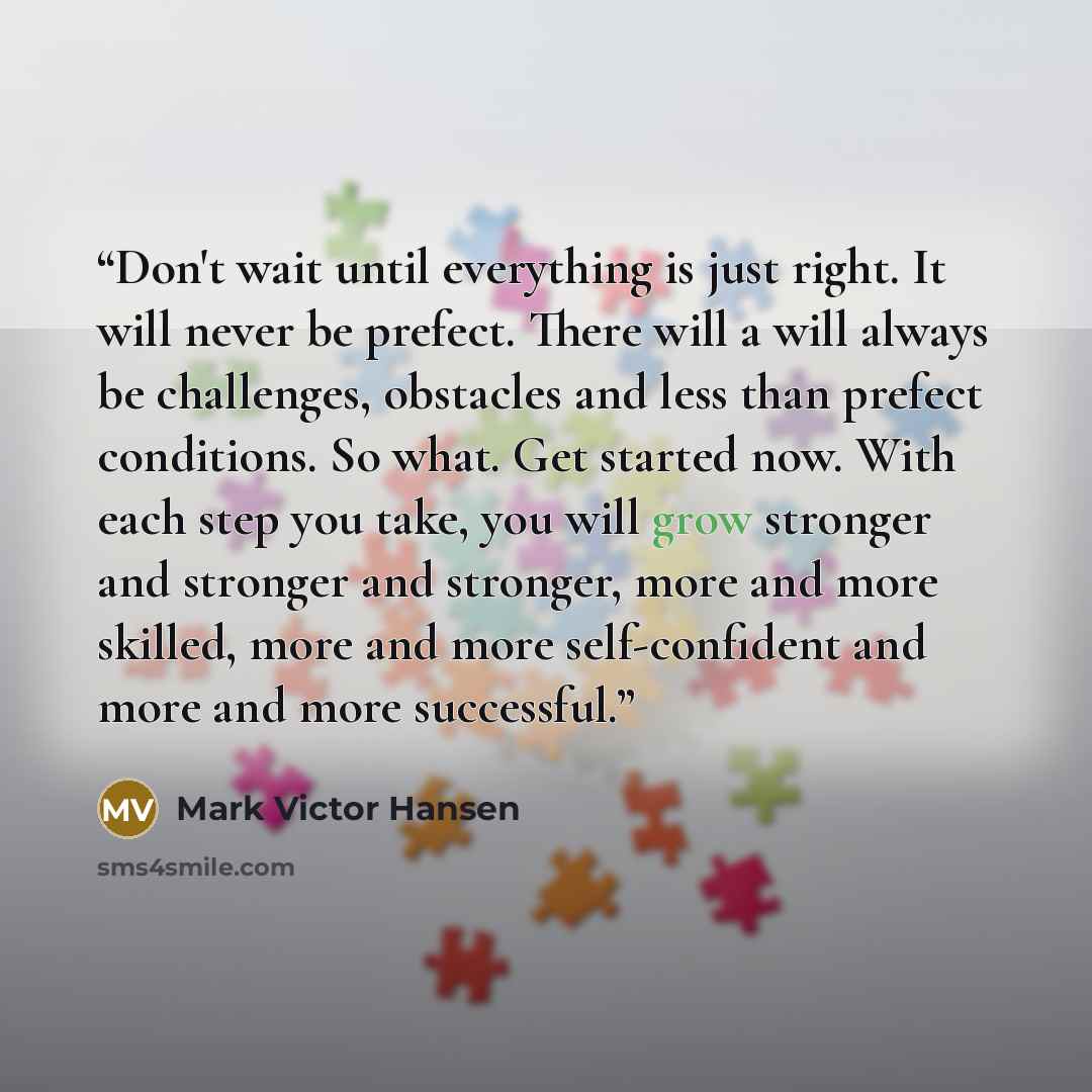 “Don't wait until everything is just right. It will never be prefect. There will a will always be challenges, obstacles and less than prefect conditions. So what. Get started now. With each step you take, you will grow stronger and stronger and stronger, more and more skilled, more and more…” quote by Mark Victor Hansen
