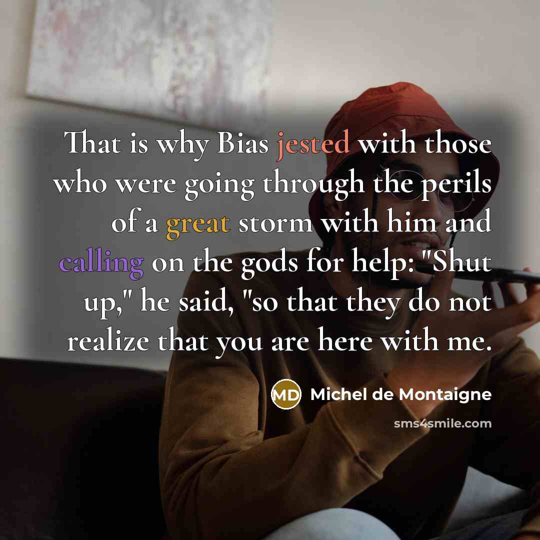 “That is why Bias jested with those who were going through the perils of a great storm with him and calling on the gods for help: "Shut up," he said, "so that they do not realize that you are here with me.” quote by Michel de Montaigne