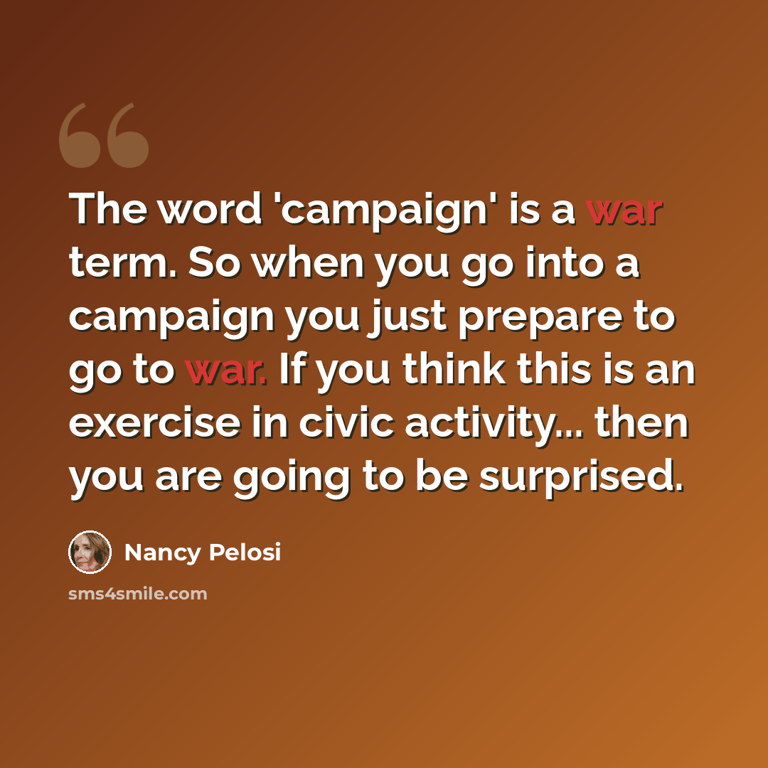 “The word 'campaign' is a war term. So when you go into a campaign you just prepare to go to war. If you think this is an exercise in civic activity... then you are going to be surprised.” quote by Nancy Pelosi