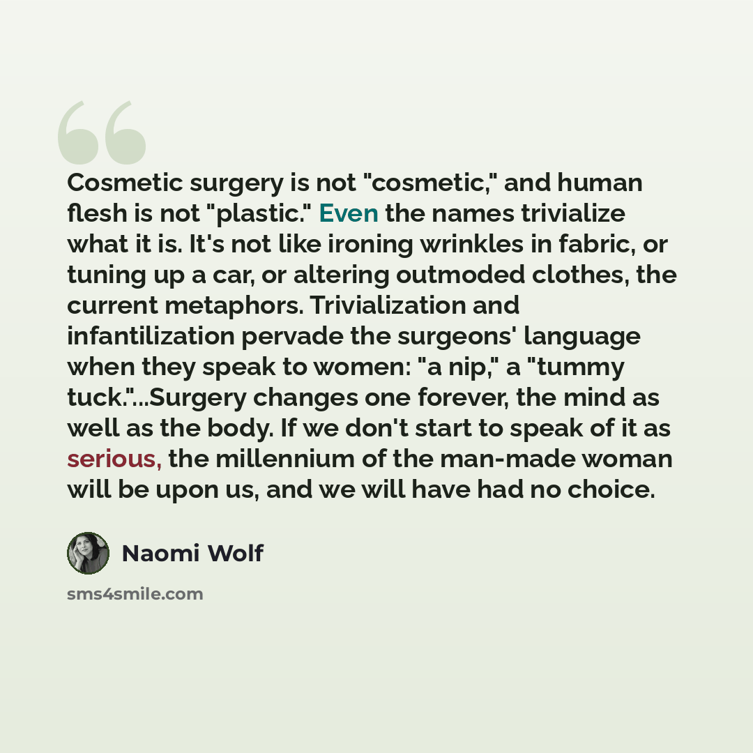 “Cosmetic surgery is not "cosmetic," and human flesh is not "plastic." Even the names trivialize what it is. It's not like ironing wrinkles in fabric, or tuning up a car, or altering outmoded clothes, the current metaphors. Trivialization and infantilization pervade the surgeons' language when they…” quote by Naomi Wolf