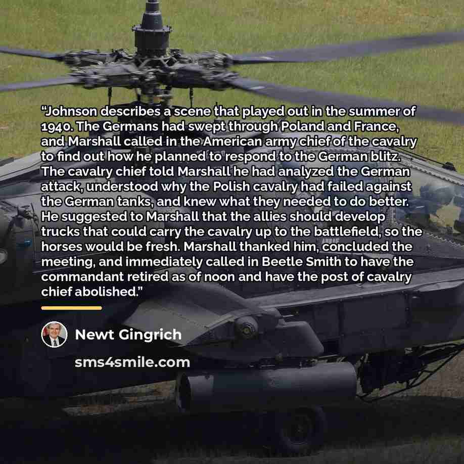 “Johnson describes a scene that played out in the summer of 1940. The Germans had swept through Poland and France, and Marshall called in the American army chief of the cavalry to find out how he planned to respond to the German blitz. The cavalry chief told Marshall he had analyzed the German…” quote by Newt Gingrich