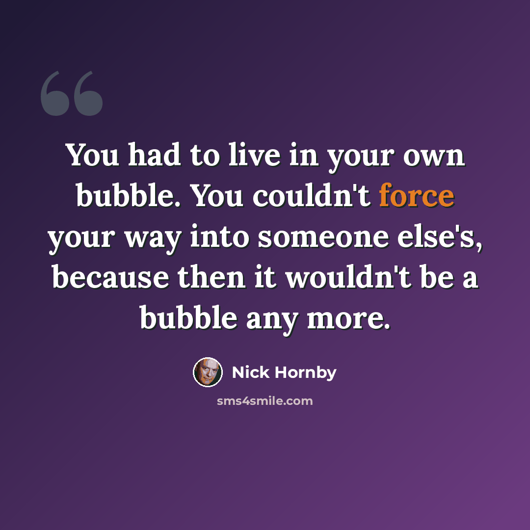 “You had to live in your own bubble. You couldn't force your way into someone else's, because then it wouldn't be a bubble any more.” quote by Nick Hornby