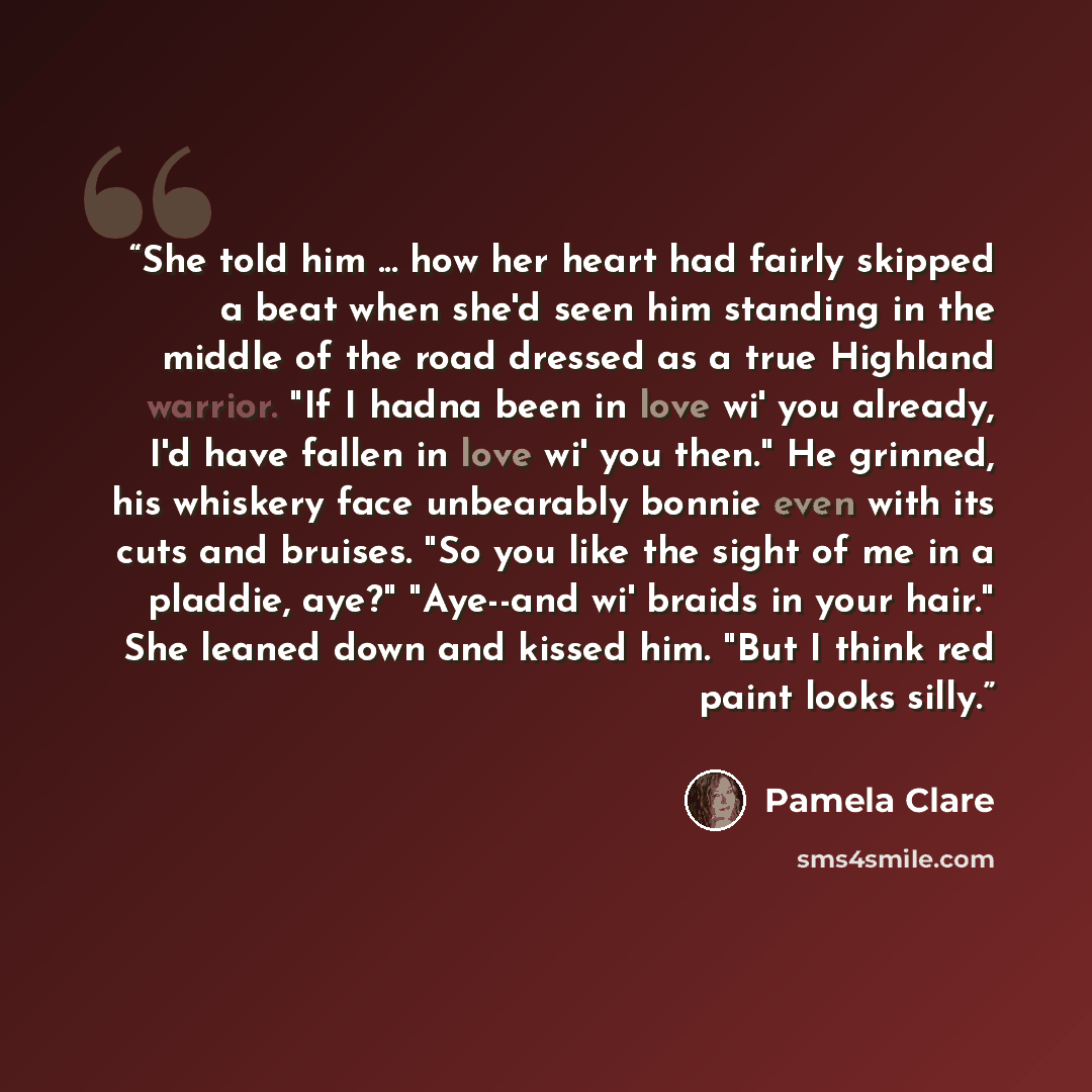 “She told him ... how her heart had fairly skipped a beat when she'd seen him standing in the middle of the road dressed as a true Highland warrior. "If I hadna been in love wi' you already, I'd have fallen in love wi' you then." He grinned, his whiskery face unbearably bonnie even with its cuts…” quote by Pamela Clare