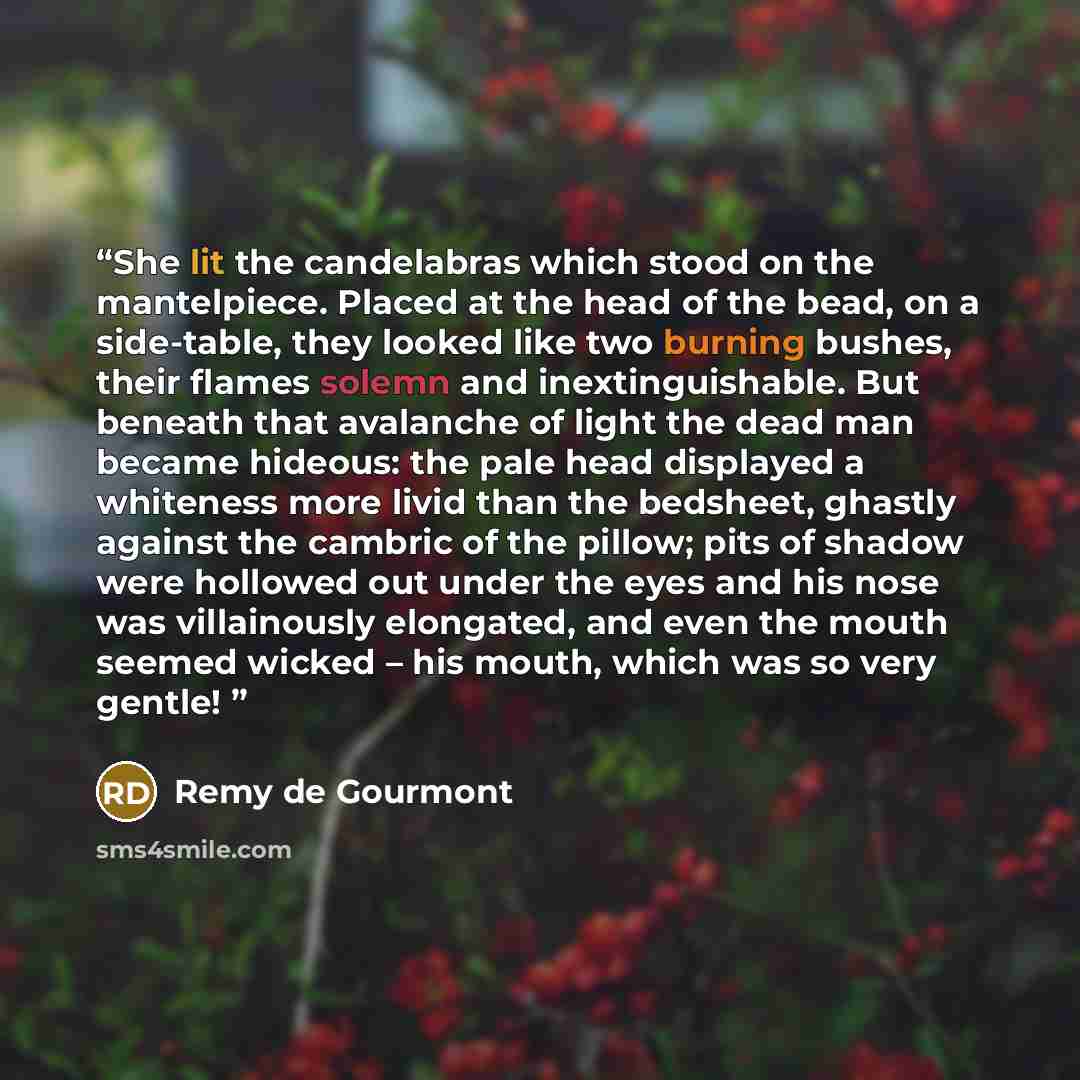 “She lit the candelabras which stood on the mantelpiece. Placed at the head of the bead, on a side-table, they looked like two burning bushes, their flames solemn and inextinguishable. But beneath that avalanche of light the dead man became hideous: the pale head displayed a whiteness more livid…” quote by Remy de Gourmont