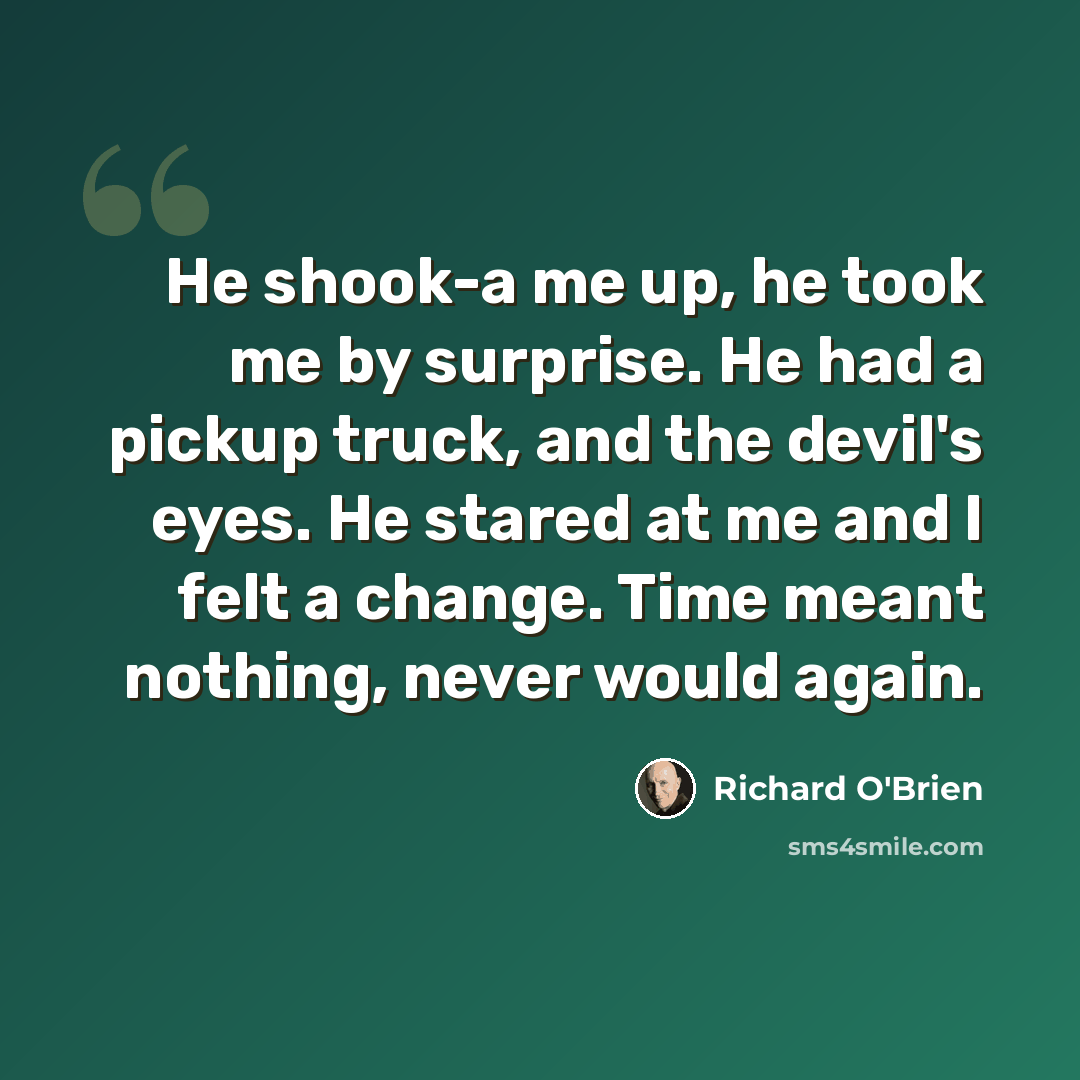 “He shook-a me up, he took me by surprise. He had a pickup truck, and the devil's eyes. He stared at me and I felt a change. Time meant nothing, never would again.” quote by Richard O'Brien