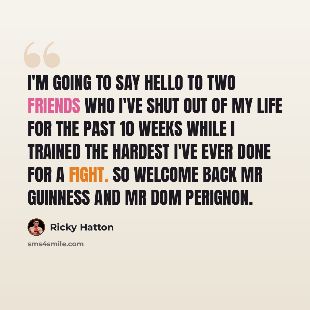 “I'm going to say hello to two friends who I've shut out of my life for the past 10 weeks while I trained the hardest I've ever done for a fight. So welcome back Mr Guinness and Mr Dom Perignon.” quote by Ricky Hatton