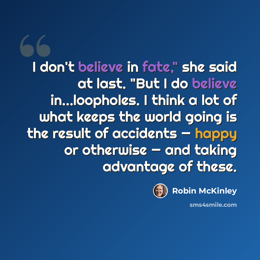 “I don't believe in fate," she said at last. "But I do believe in...loopholes. I think a lot of what keeps the world going is the result of accidents — happy or otherwise — and taking advantage of these.” quote by Robin McKinley