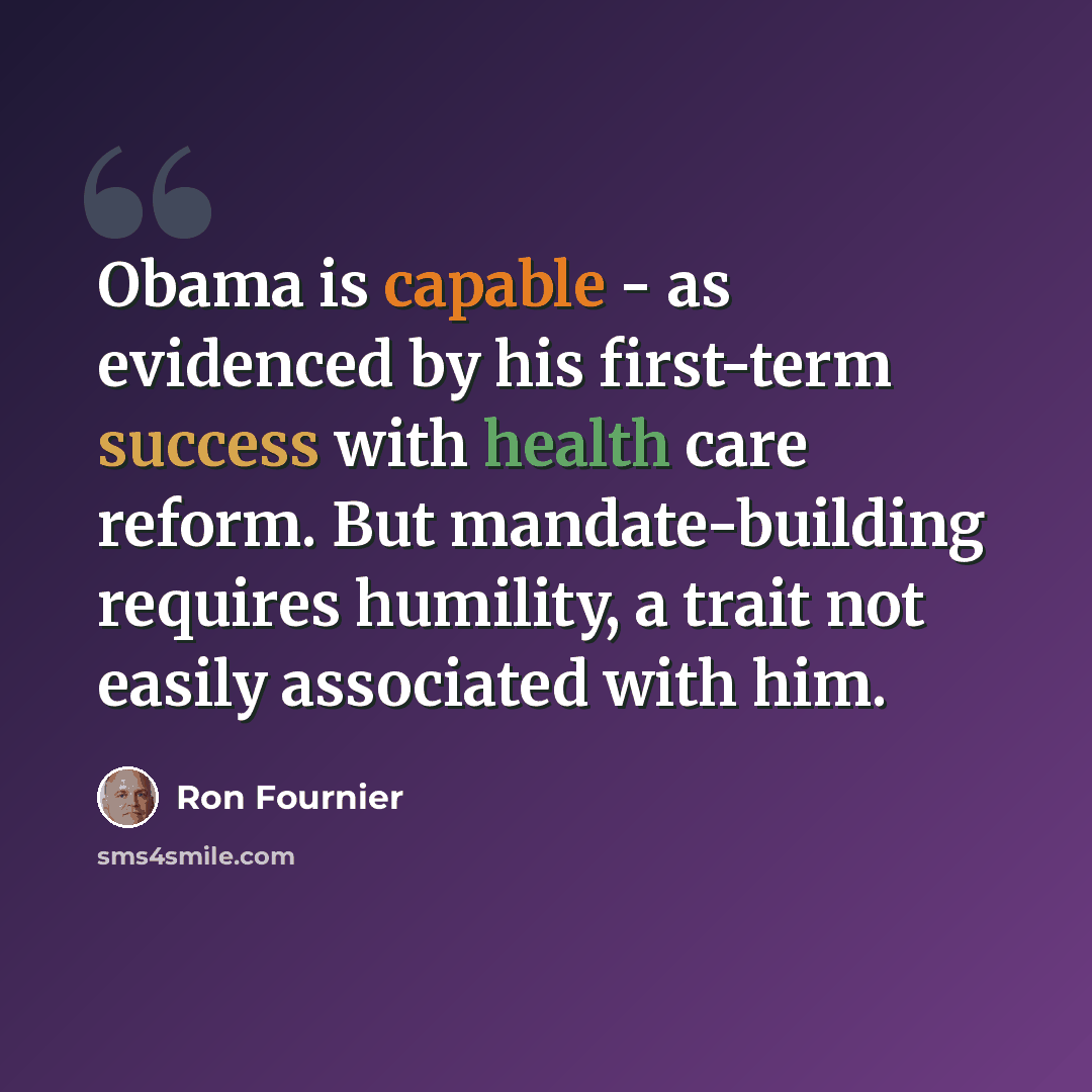 “Obama is capable - as evidenced by his first-term success with health care reform. But mandate-building requires humility, a trait not easily associated with him.” quote by Ron Fournier