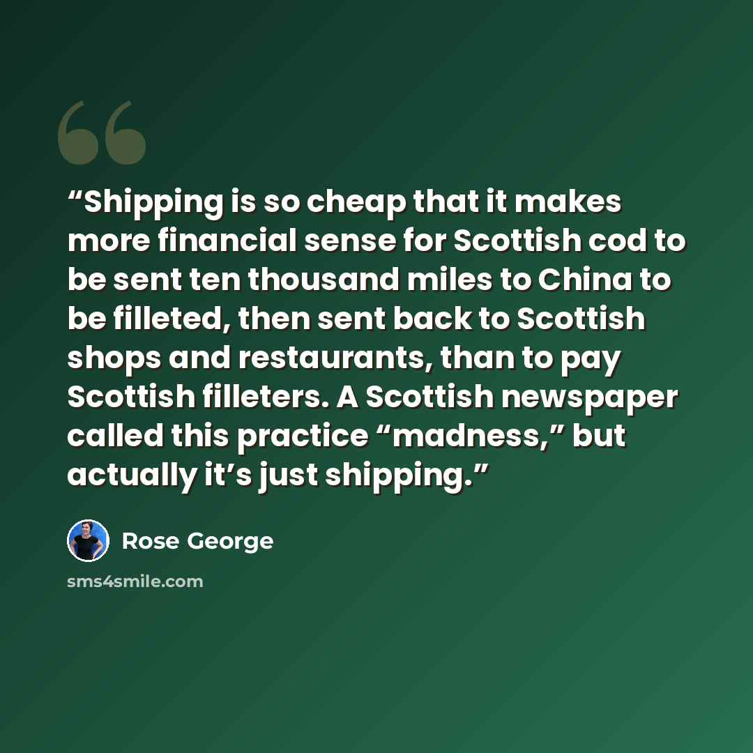 “Shipping is so cheap that it makes more financial sense for Scottish cod to be sent ten thousand miles to China to be filleted, then sent back to Scottish shops and restaurants, than to pay Scottish filleters. A Scottish newspaper called this practice “madness,” but actually it’s just shipping.” quote by Rose George