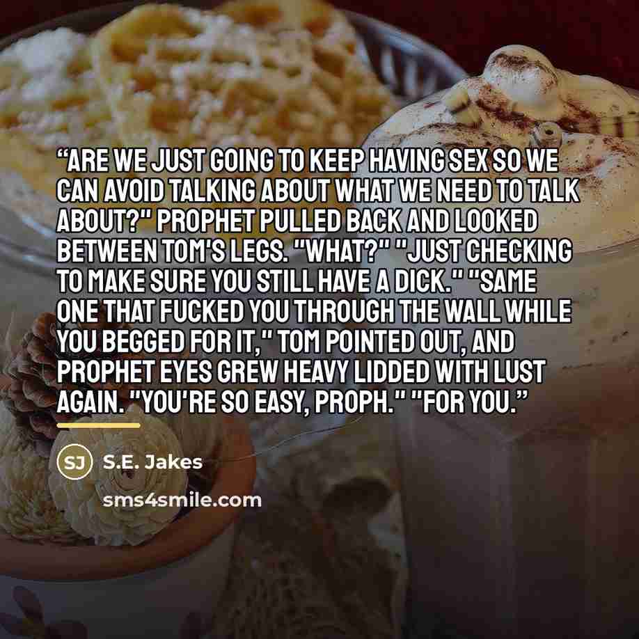 “Are we just going to keep having sex so we can avoid talking about what we need to talk about?" Prophet pulled back and looked between Tom's legs. "What?" "Just checking to make sure you still have a dick." "Same one that fucked you through the wall while you begged for it," Tom pointed out, and…” quote by S.E. Jakes