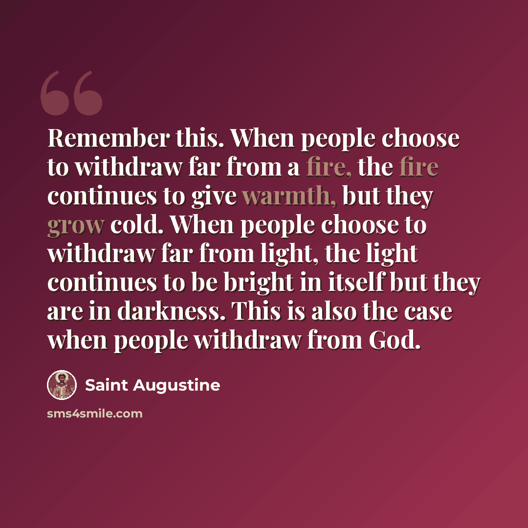 “Remember this. When people choose to withdraw far from a fire, the fire continues to give warmth, but they grow cold. When people choose to withdraw far from light, the light continues to be bright in itself but they are in darkness. This is also the case when people withdraw from God.” quote by Saint Augustine
