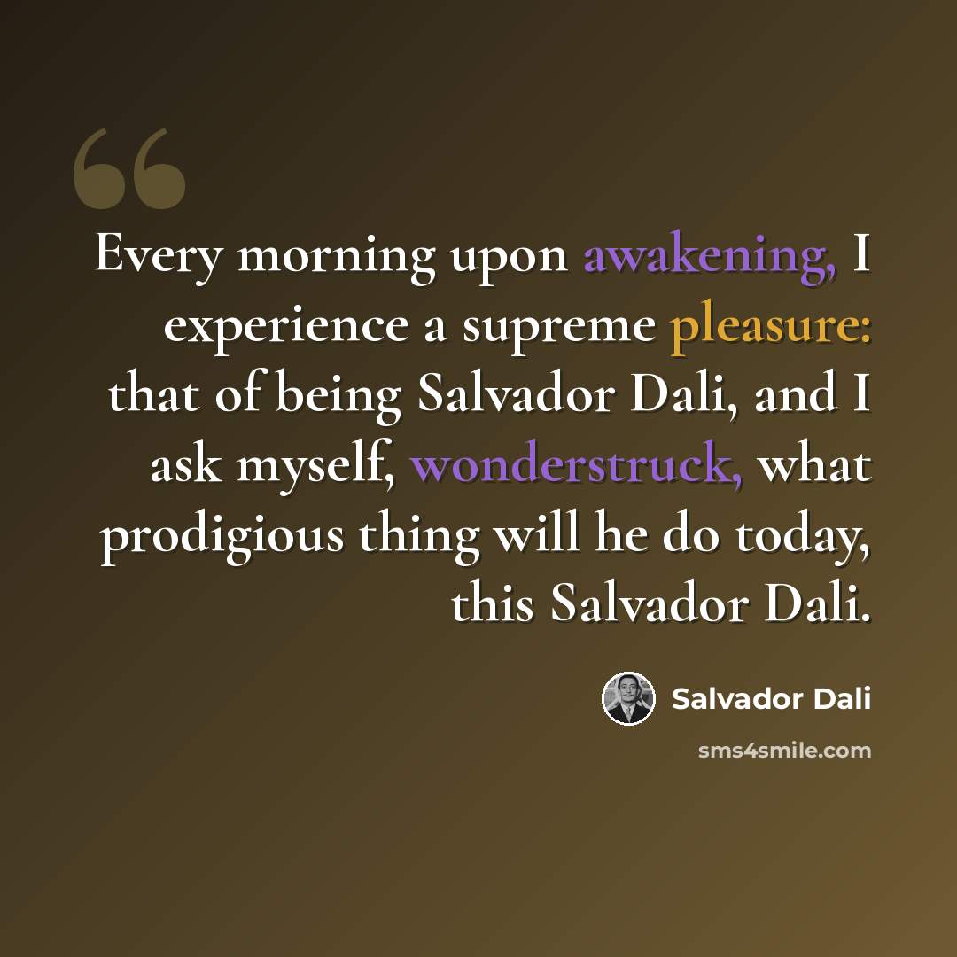 “Every morning upon awakening, I experience a supreme pleasure: that of being Salvador Dali, and I ask myself, wonderstruck, what prodigious thing will he do today, this Salvador Dali.” quote by Salvador Dali