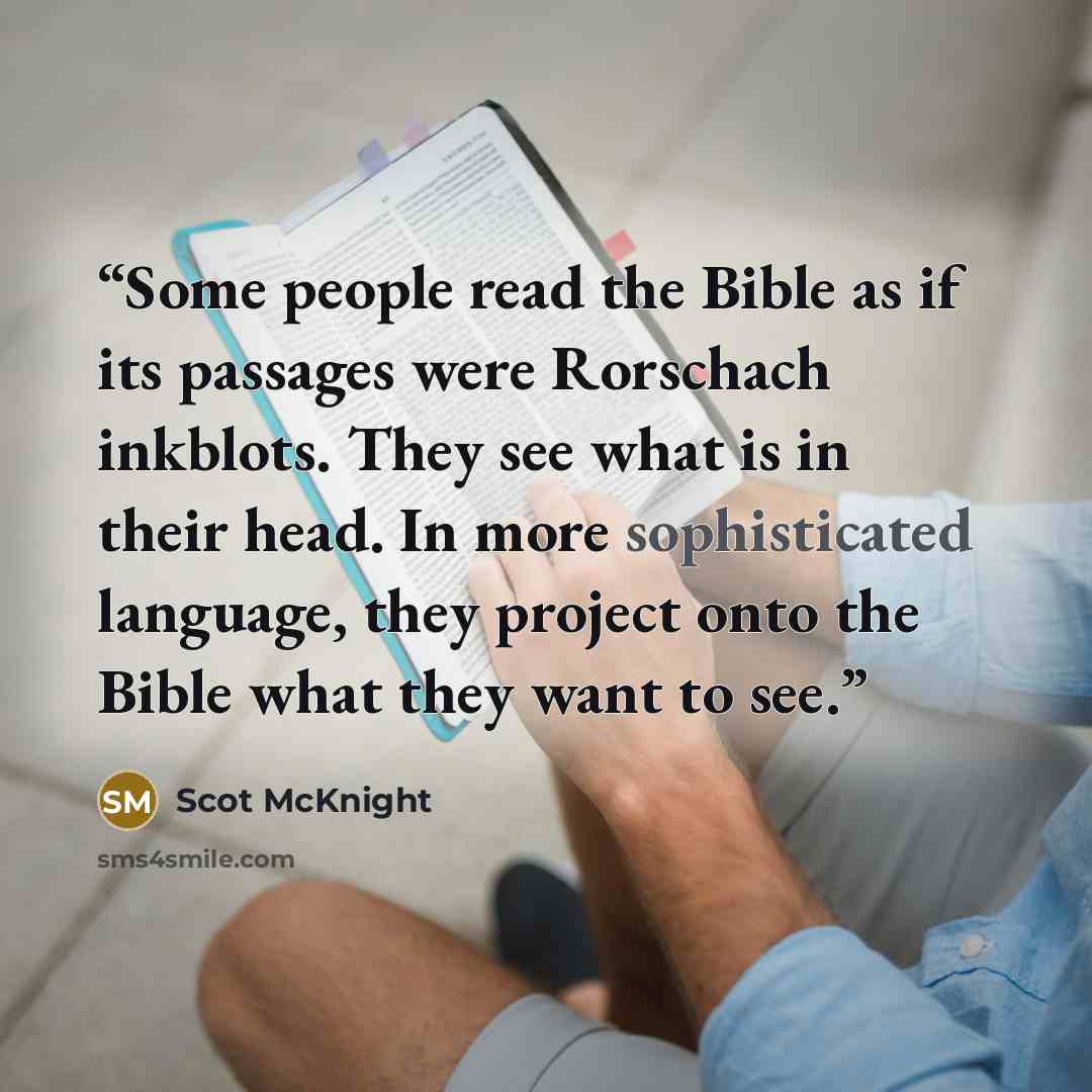“Some people read the Bible as if its passages were Rorschach inkblots. They see what is in their head. In more sophisticated language, they project onto the Bible what they want to see.” quote by Scot McKnight