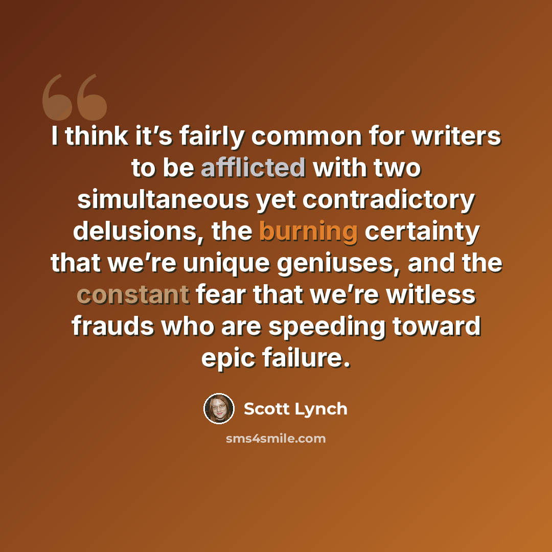 “I think it’s fairly common for writers to be afflicted with two simultaneous yet contradictory delusions, the burning certainty that we’re unique geniuses, and the constant fear that we’re witless frauds who are speeding toward epic failure.” quote by Scott Lynch