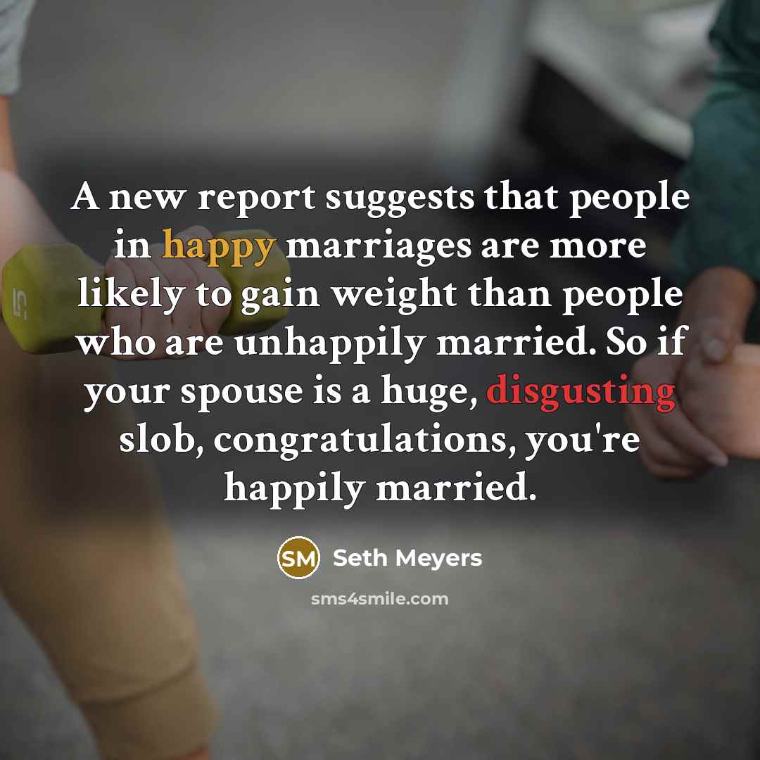 “A new report suggests that people in happy marriages are more likely to gain weight than people who are unhappily married. So if your spouse is a huge, disgusting slob, congratulations, you're happily married.” quote by Seth Meyers
