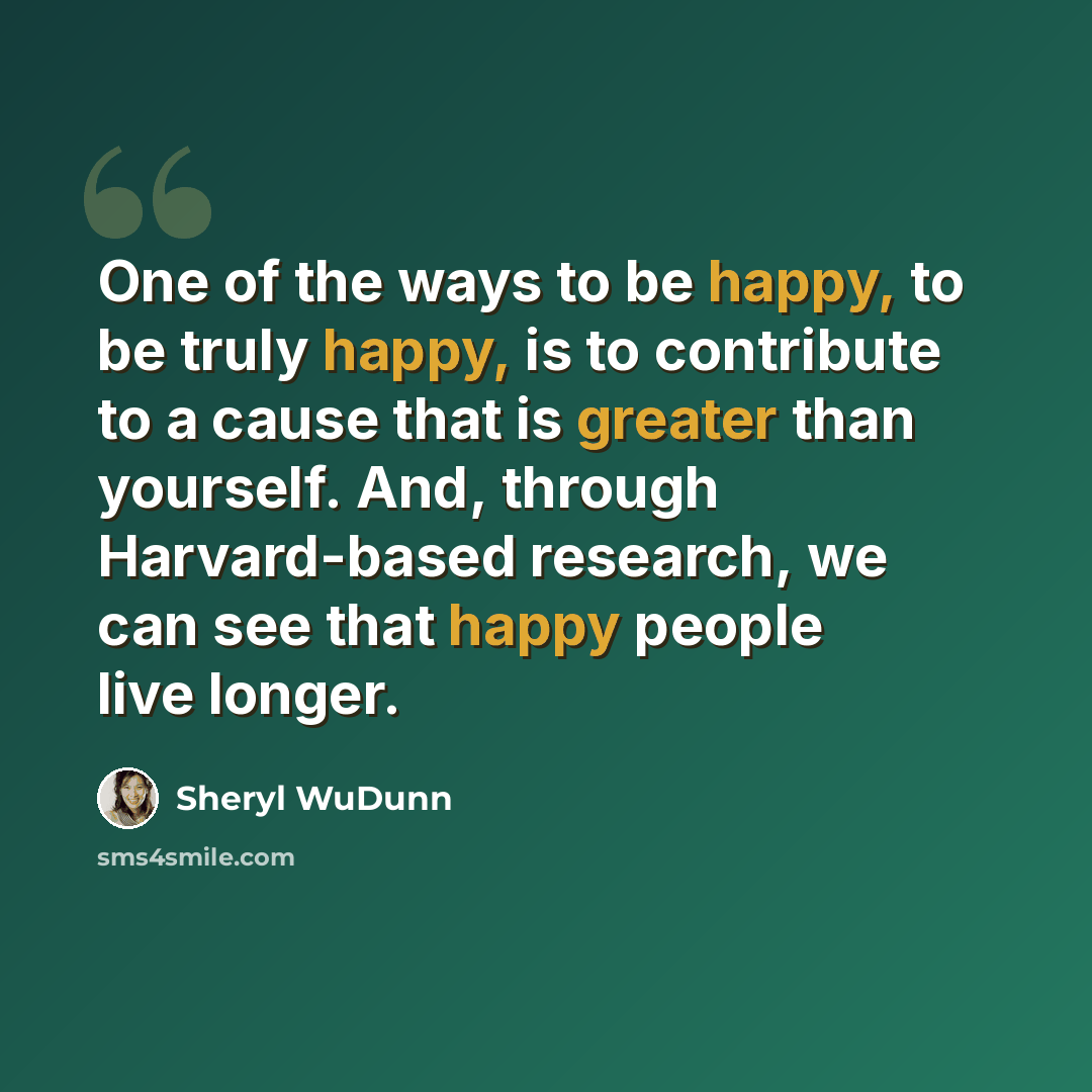 “One of the ways to be happy, to be truly happy, is to contribute to a cause that is greater than yourself. And, through Harvard-based research, we can see that happy people live longer.” quote by Sheryl WuDunn