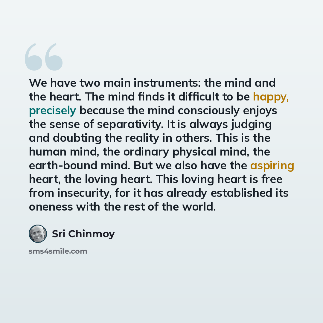 “We have two main instruments: the mind and the heart. The mind finds it difficult to be happy, precisely because the mind consciously enjoys the sense of separativity. It is always judging and doubting the reality in others. This is the human mind, the ordinary physical mind, the earth-bound mind…” quote by Sri Chinmoy