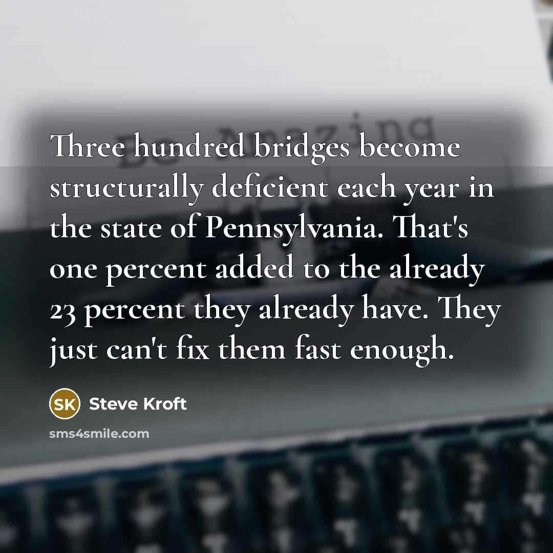 “Three hundred bridges become structurally deficient each year in the state of Pennsylvania. That's one percent added to the already 23 percent they already have. They just can't fix them fast enough.” quote by Steve Kroft