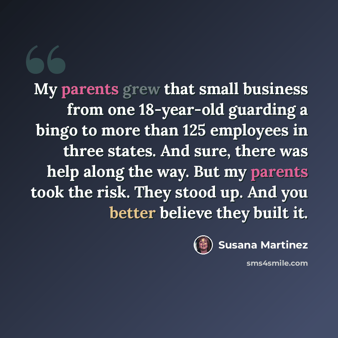 “My parents grew that small business from one 18-year-old guarding a bingo to more than 125 employees in three states. And sure, there was help along the way. But my parents took the risk. They stood up. And you better believe they built it.” quote by Susana Martinez