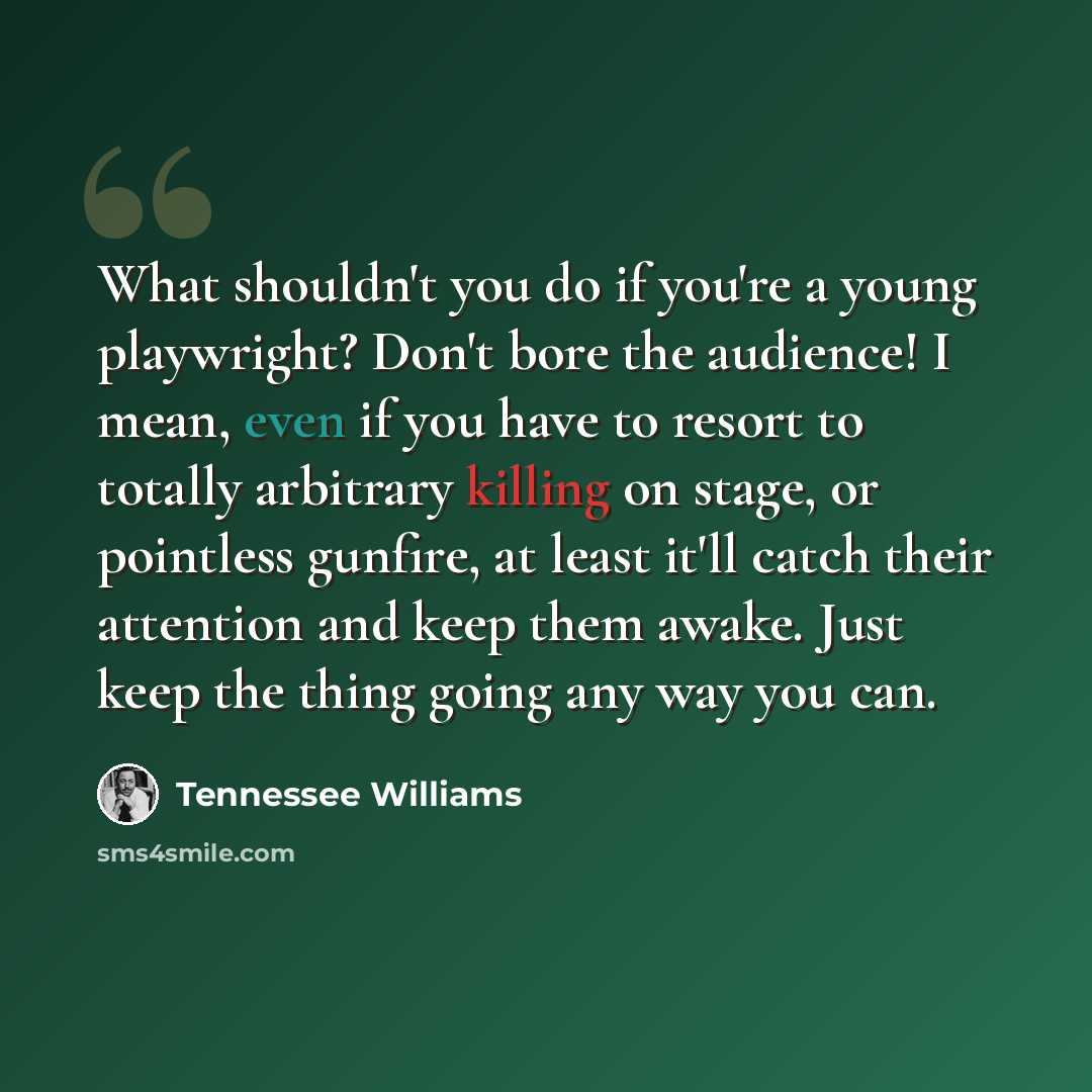 “What shouldn't you do if you're a young playwright? Don't bore the audience! I mean, even if you have to resort to totally arbitrary killing on stage, or pointless gunfire, at least it'll catch their attention and keep them awake. Just keep the thing going any way you can.” quote by Tennessee Williams