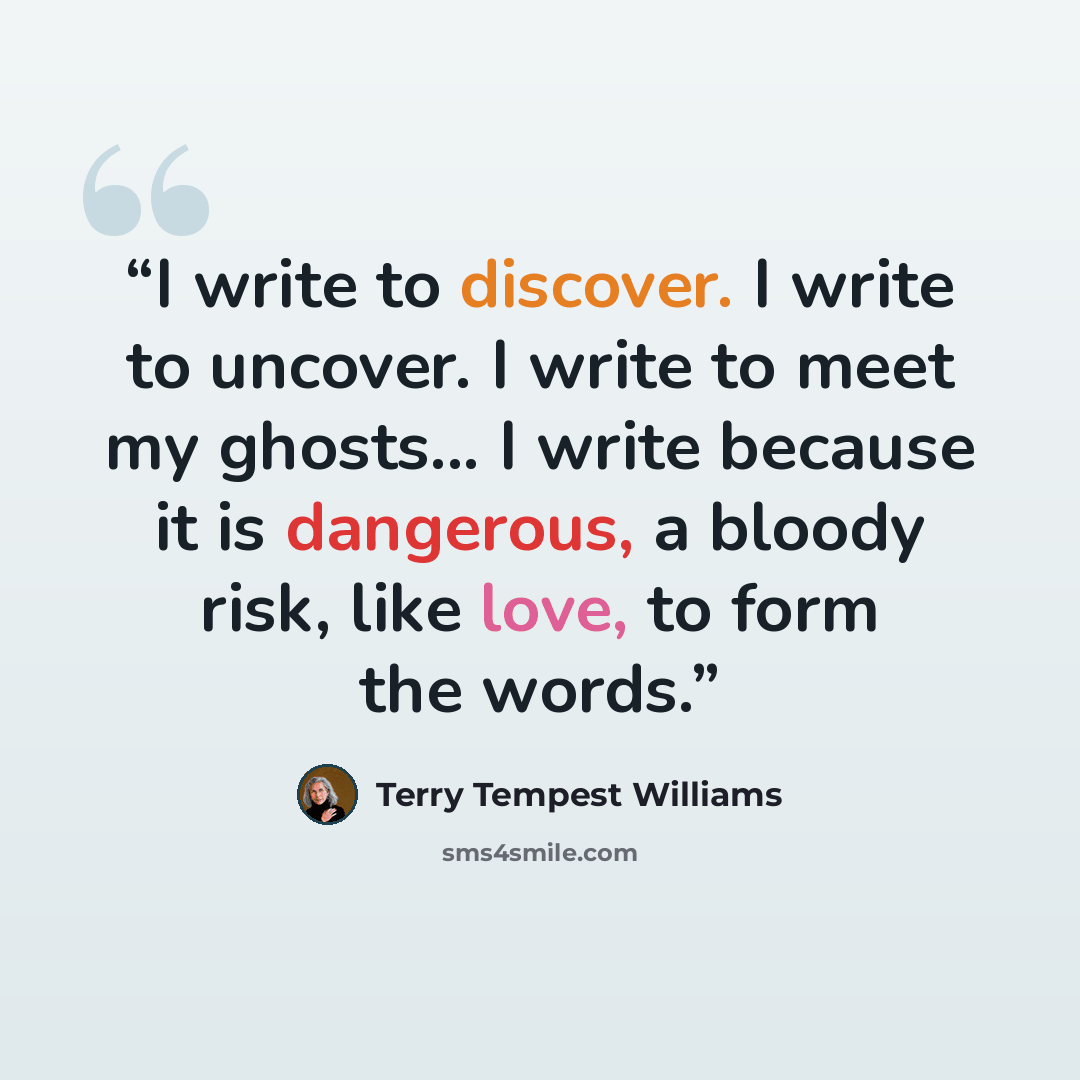 “I write to discover. I write to uncover. I write to meet my ghosts... I write because it is dangerous, a bloody risk, like love, to form the words.” quote by Terry Tempest Williams