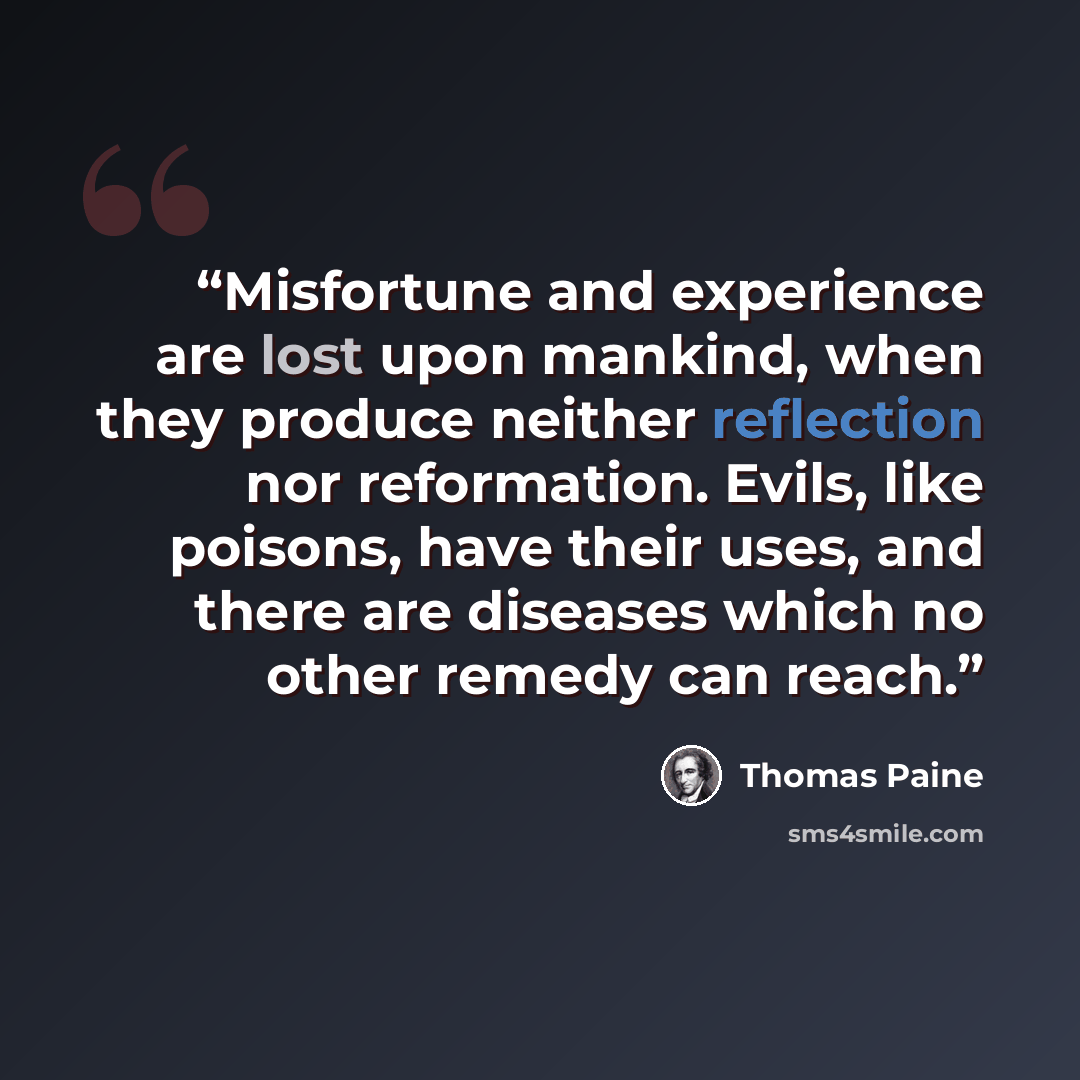 “Misfortune and experience are lost upon mankind, when they produce neither reflection nor reformation. Evils, like poisons, have their uses, and there are diseases which no other remedy can reach.” quote by Thomas Paine