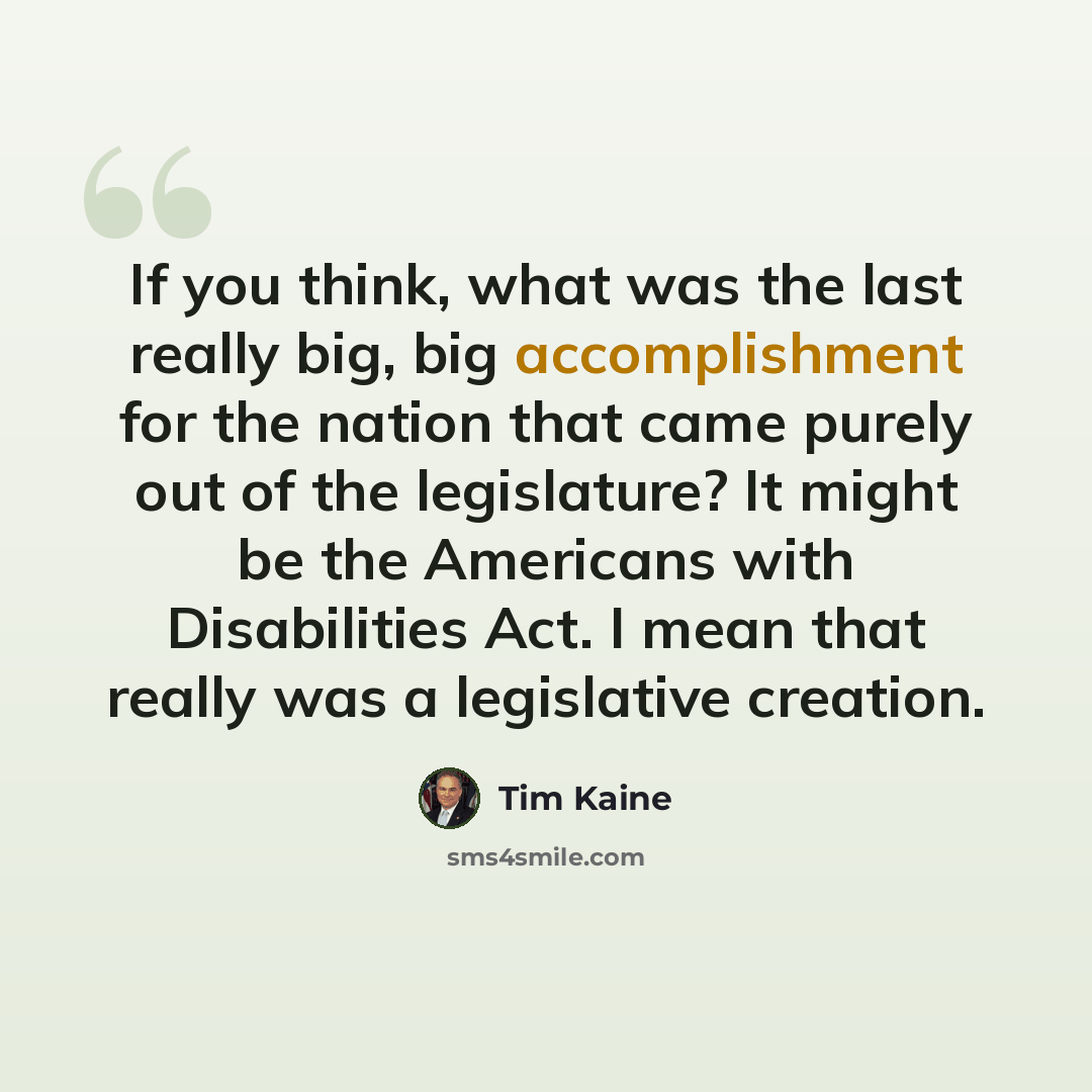 “If you think, what was the last really big, big accomplishment for the nation that came purely out of the legislature? It might be the Americans with Disabilities Act. I mean that really was a legislative creation.” quote by Tim Kaine