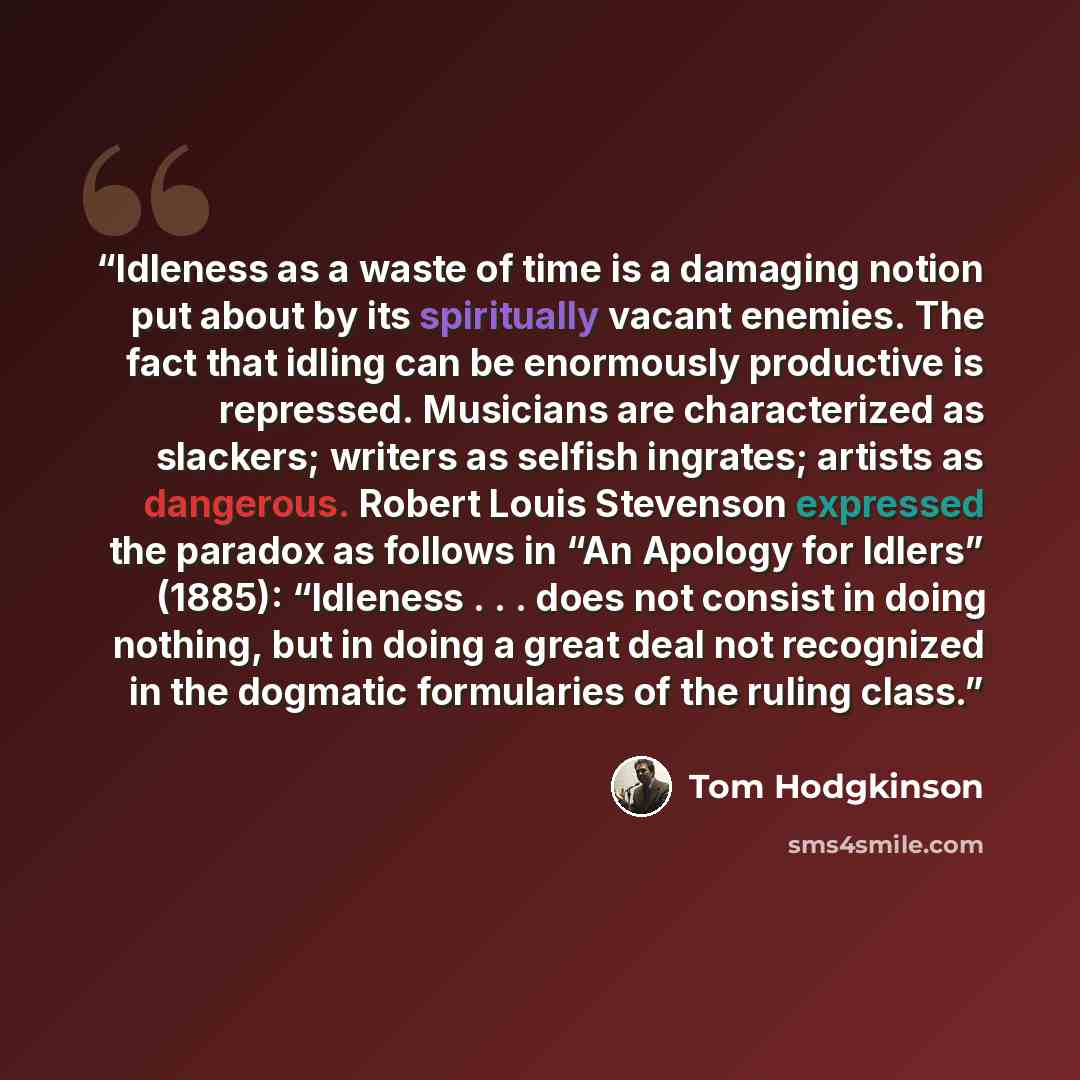 “Idleness as a waste of time is a damaging notion put about by its spiritually vacant enemies. The fact that idling can be enormously productive is repressed. Musicians are characterized as slackers; writers as selfish ingrates; artists as dangerous. Robert Louis Stevenson expressed the paradox as…” quote by Tom Hodgkinson