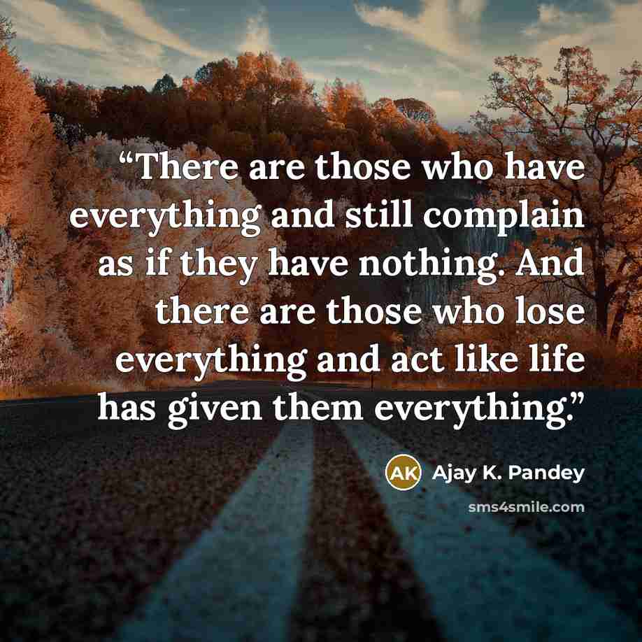 “There are those who have everything and still complain as if they have nothing. And there are those who lose everything and act like life has given them everything.” quote by Ajay K. Pandey