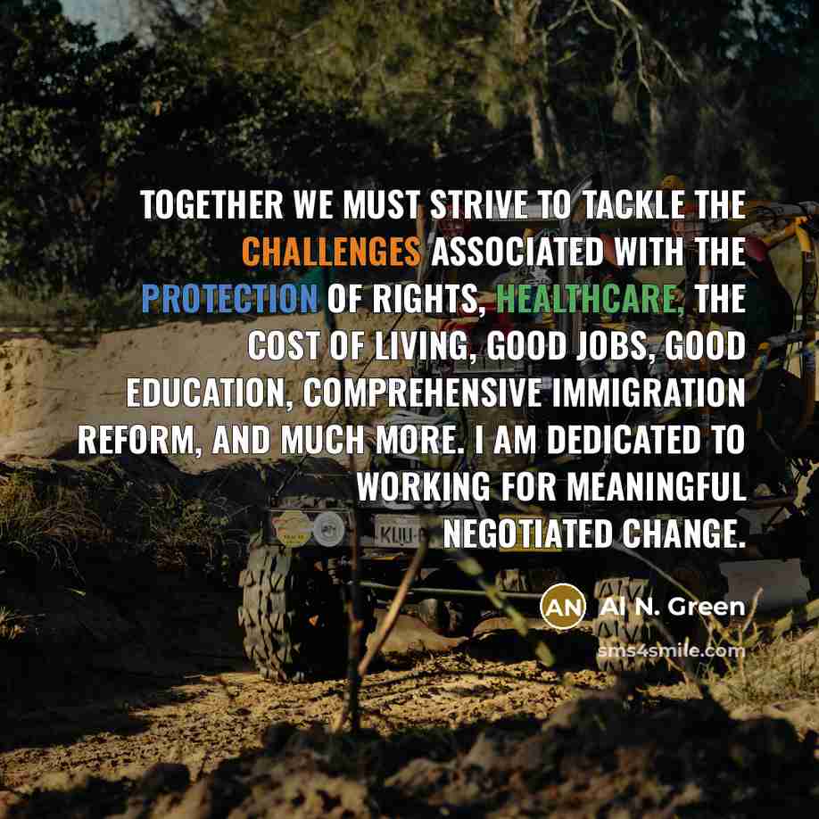 “Together we must strive to tackle the challenges associated with the protection of rights, healthcare, the cost of living, good jobs, good education, comprehensive immigration reform, and much more. I am dedicated to working for meaningful negotiated change.” quote by Al N. Green
