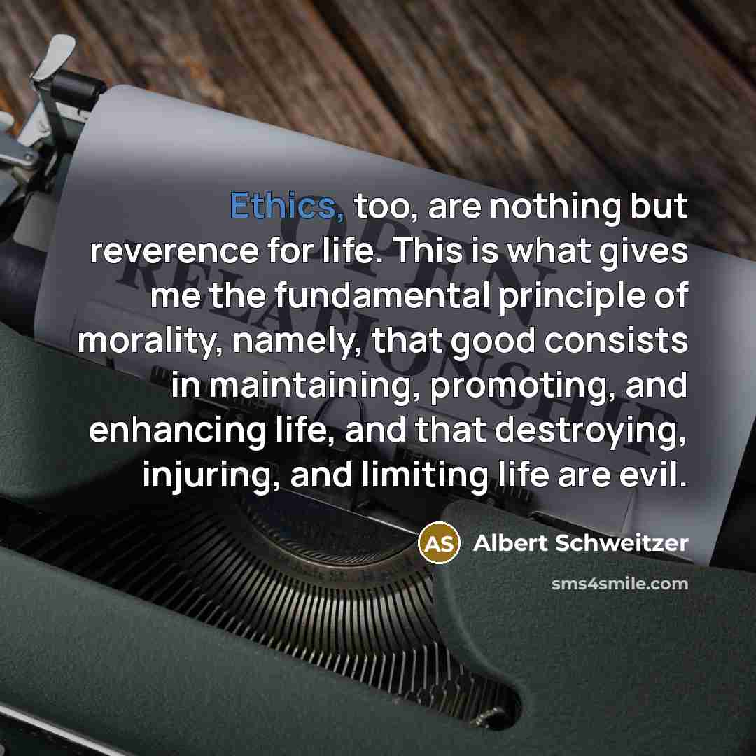 “Ethics, too, are nothing but reverence for life. This is what gives me the fundamental principle of morality, namely, that good consists in maintaining, promoting, and enhancing life, and that destroying, injuring, and limiting life are evil.” quote by Albert Schweitzer
