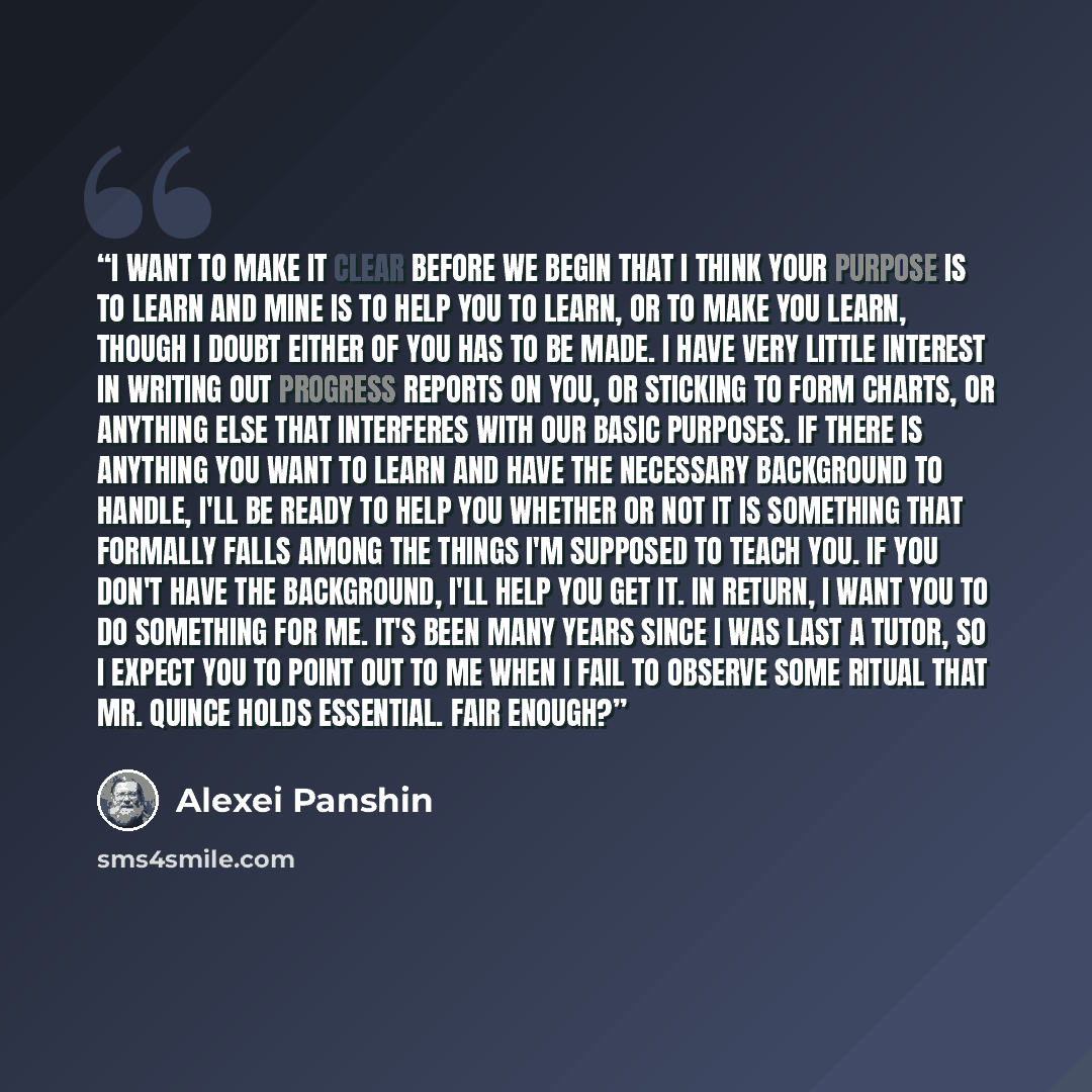 “I want to make it clear before we begin that I think your purpose is to learn and mine is to help you to learn, or to make you learn, though I doubt either of you has to be made. I have very little interest in writing out progress reports on you, or sticking to form charts, or anything else that…” quote by Alexei Panshin