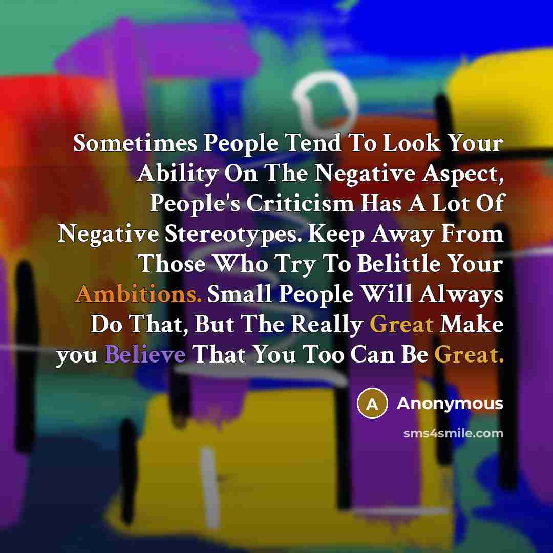 “Sometimes People Tend To Look Your Ability On The Negative Aspect, People's Criticism Has A Lot Of Negative Stereotypes. Keep Away From Those Who Try To Belittle Your Ambitions. Small People Will Always Do That, But The Really Great Make you Believe That You Too Can Be Great.” quote by Anonymous