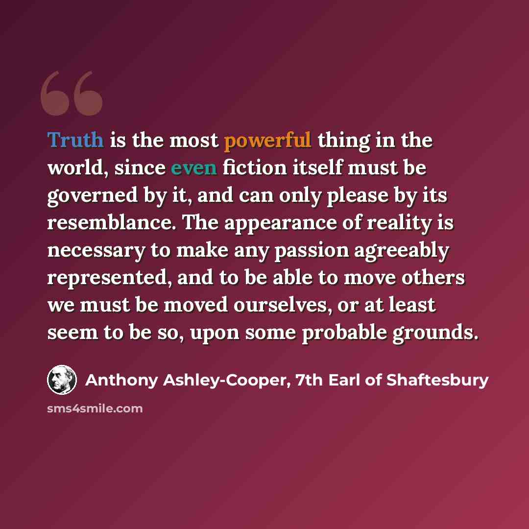 “Truth is the most powerful thing in the world, since even fiction itself must be governed by it, and can only please by its resemblance. The appearance of reality is necessary to make any passion agreeably represented, and to be able to move others we must be moved ourselves, or at least seem to…” quote by Anthony Ashley-Cooper, 7th Earl of Shaftesbury