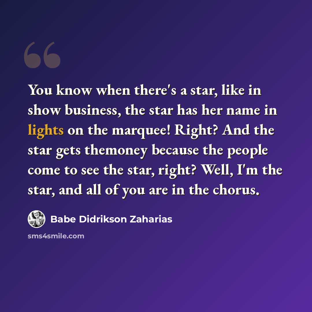 “You know when there's a star, like in show business, the star has her name in lights on the marquee! Right? And the star gets themoney because the people come to see the star, right? Well, I'm the star, and all of you are in the chorus.” quote by Babe Didrikson Zaharias