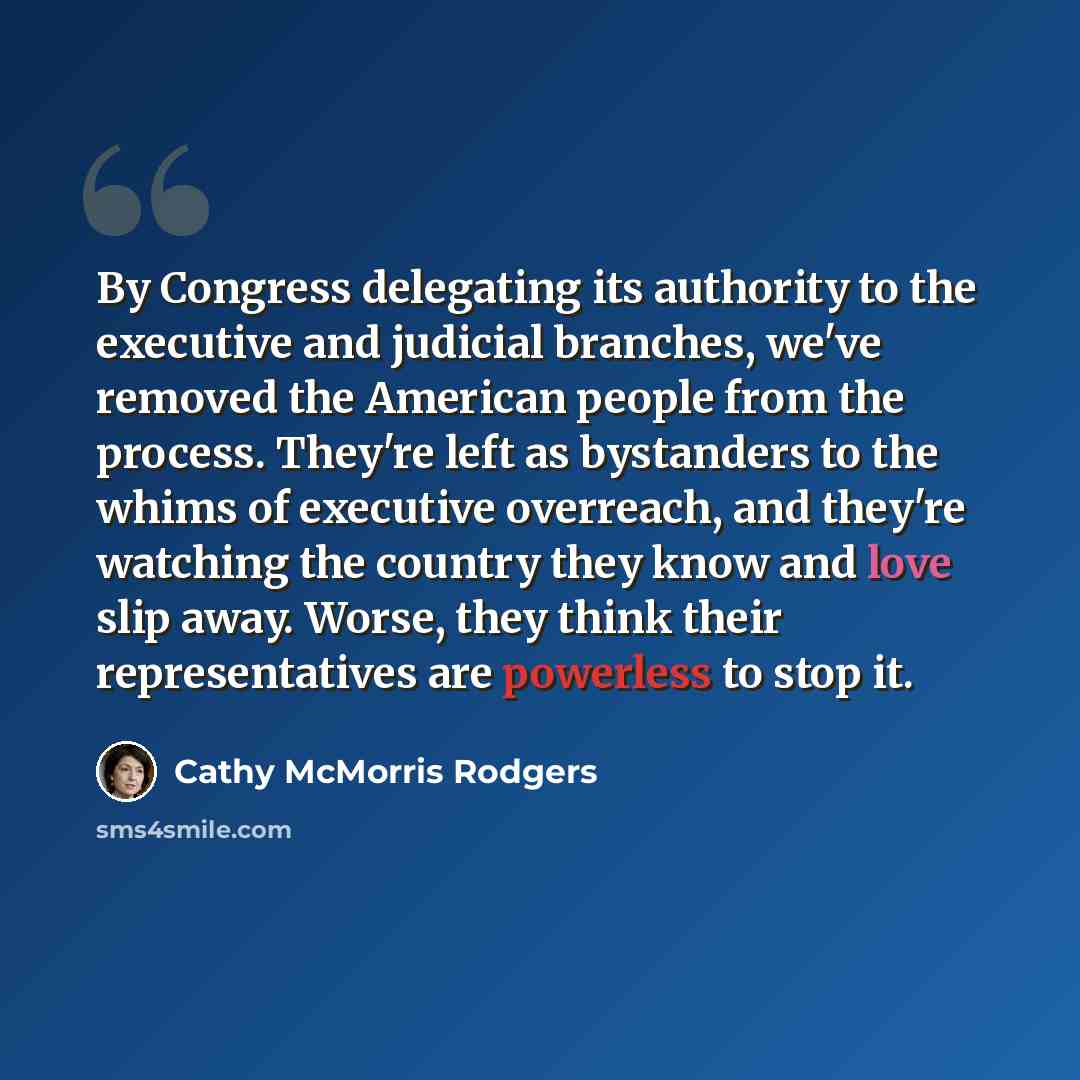 “By Congress delegating its authority to the executive and judicial branches, we've removed the American people from the process. They're left as bystanders to the whims of executive overreach, and they're watching the country they know and love slip away. Worse, they think their representatives…” quote by Cathy McMorris Rodgers