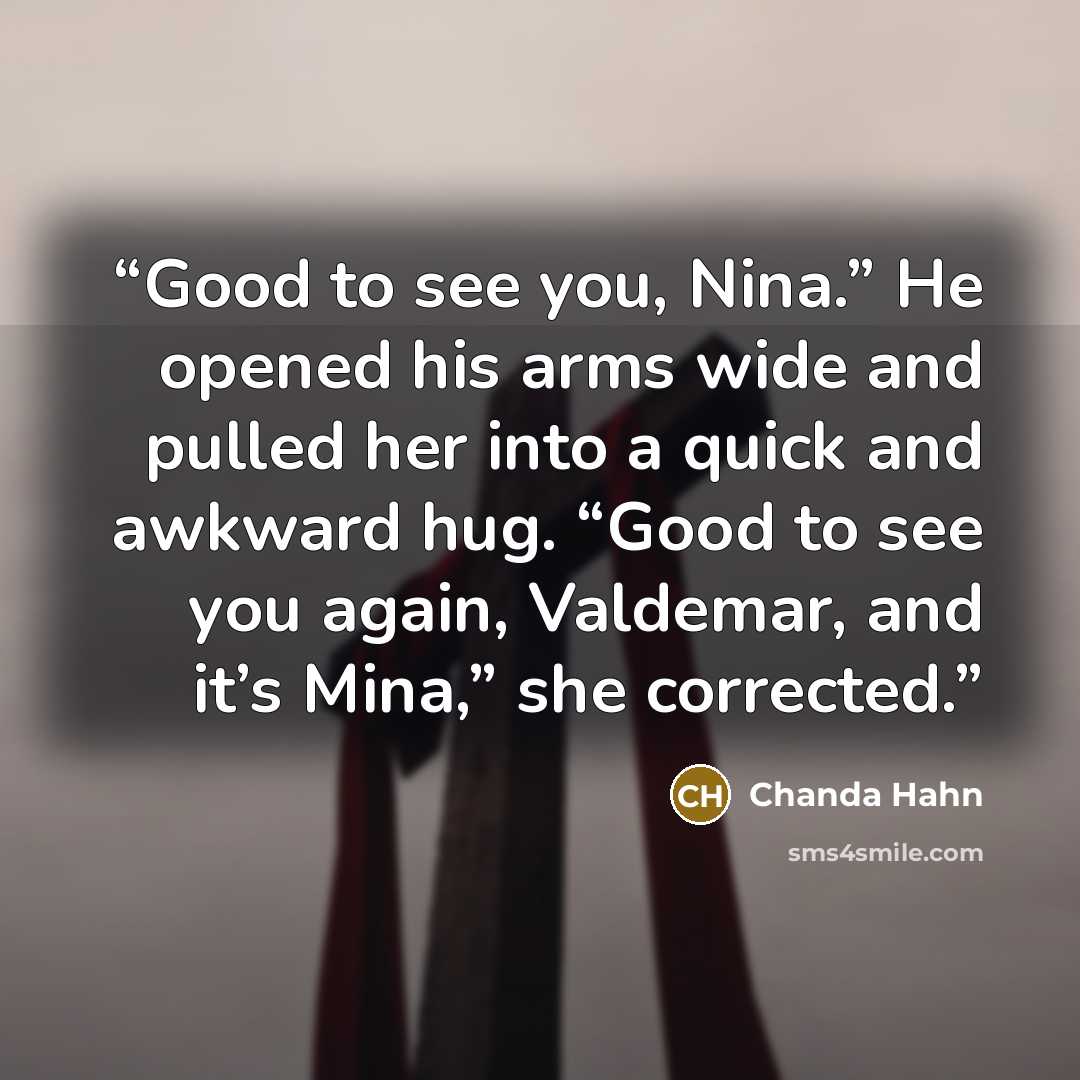“Good to see you, Nina.” He opened his arms wide and pulled her into a quick and awkward hug. “Good to see you again, Valdemar, and it’s Mina,” she corrected.” quote by Chanda Hahn