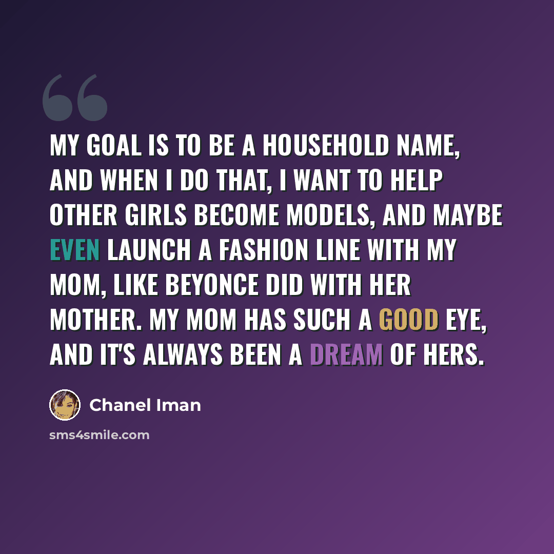 “My goal is to be a household name, and when I do that, I want to help other girls become models, and maybe even launch a fashion line with my mom, like Beyonce did with her mother. My mom has such a good eye, and it's always been a dream of hers.” quote by Chanel Iman