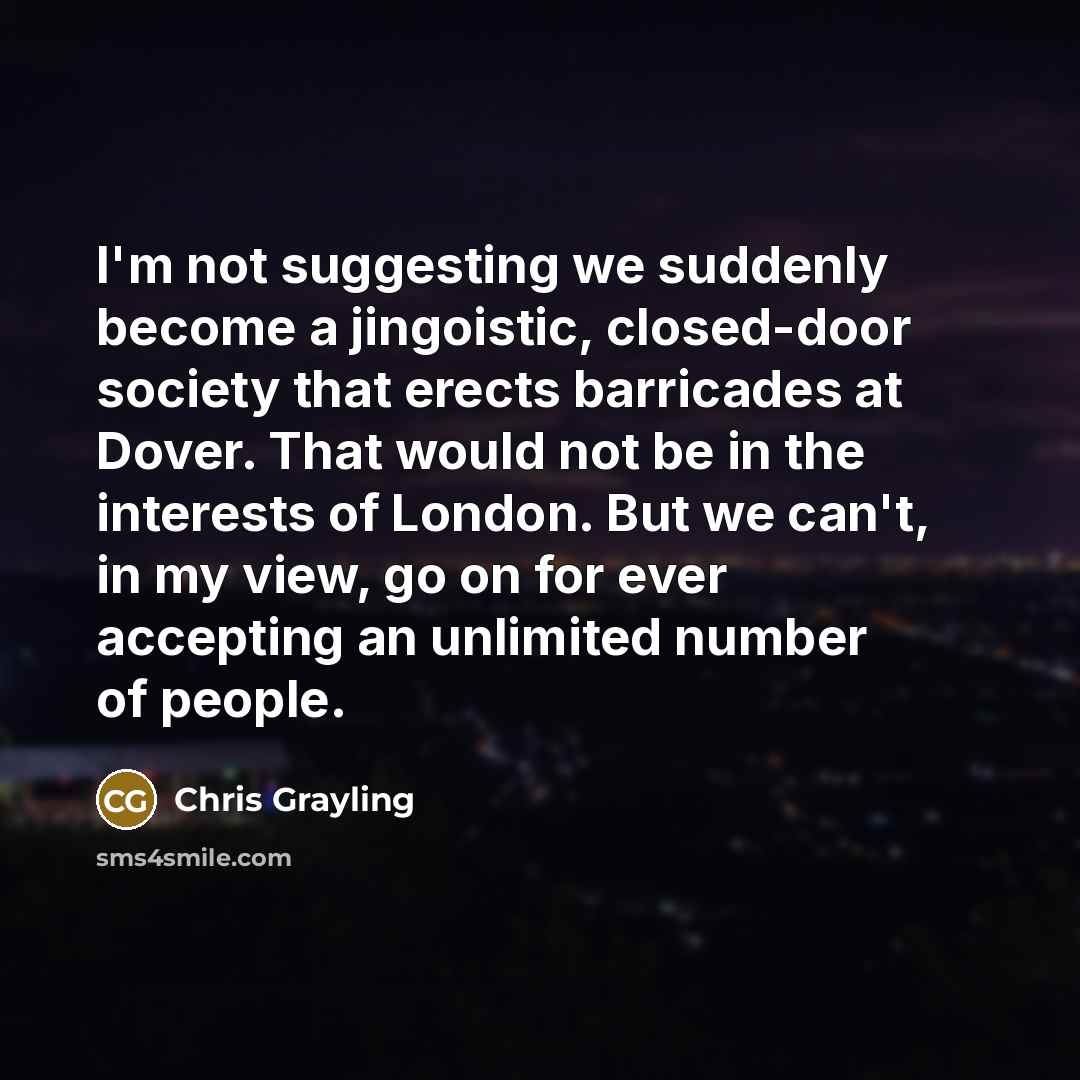 “I'm not suggesting we suddenly become a jingoistic, closed-door society that erects barricades at Dover. That would not be in the interests of London. But we can't, in my view, go on for ever accepting an unlimited number of people.” quote by Chris Grayling