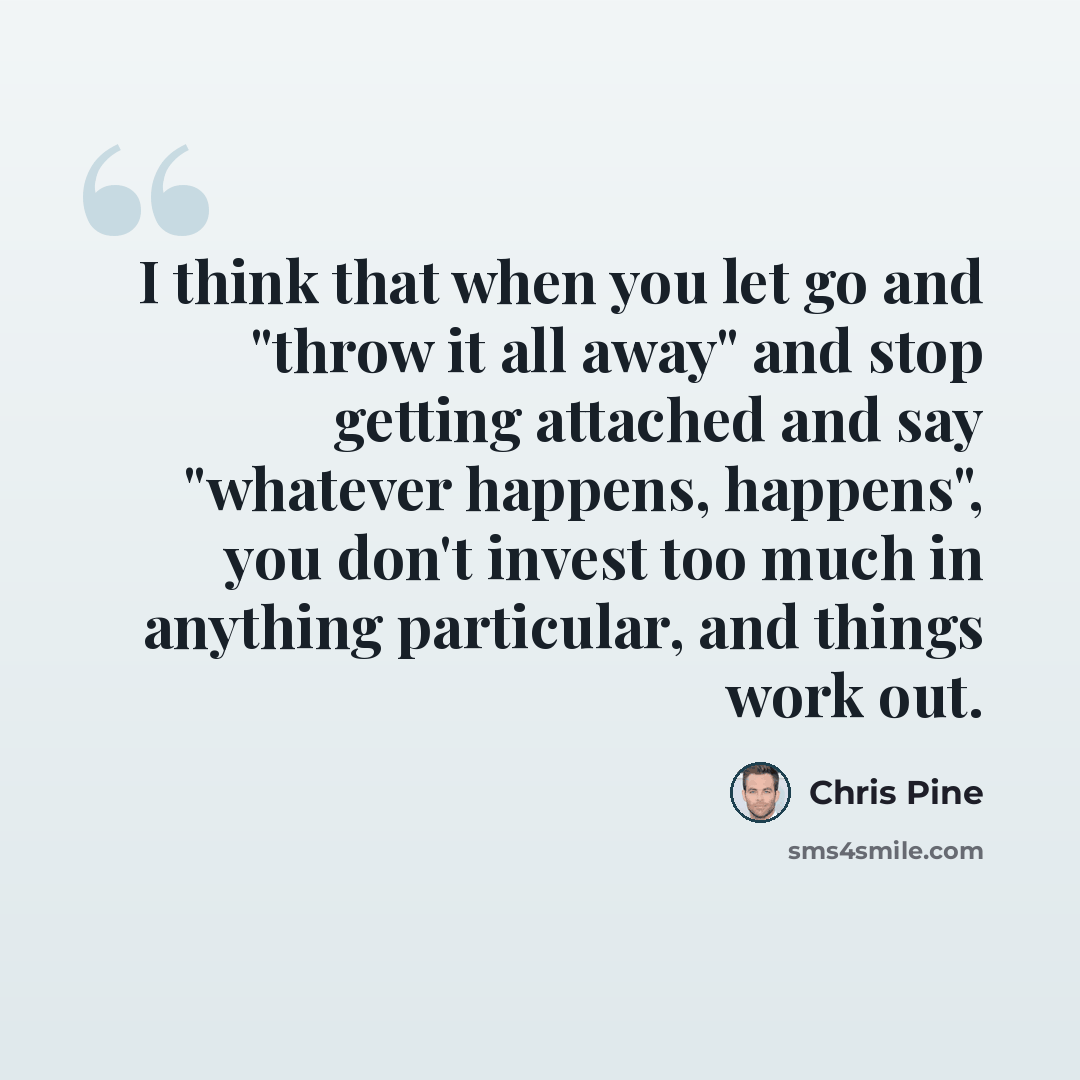 “I think that when you let go and "throw it all away" and stop getting attached and say "whatever happens, happens", you don't invest too much in anything particular, and things work out.” quote by Chris Pine