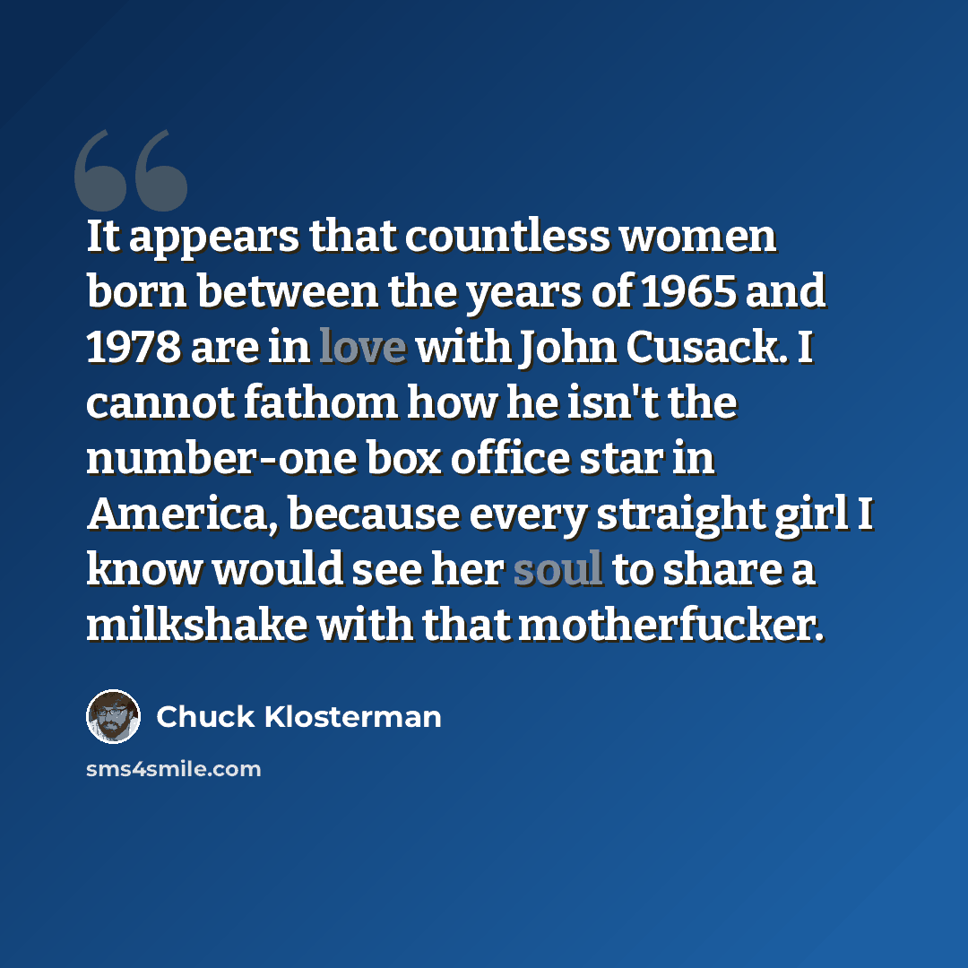 “It appears that countless women born between the years of 1965 and 1978 are in love with John Cusack. I cannot fathom how he isn't the number-one box office star in America, because every straight girl I know would see her soul to share a milkshake with that motherfucker.” quote by Chuck Klosterman