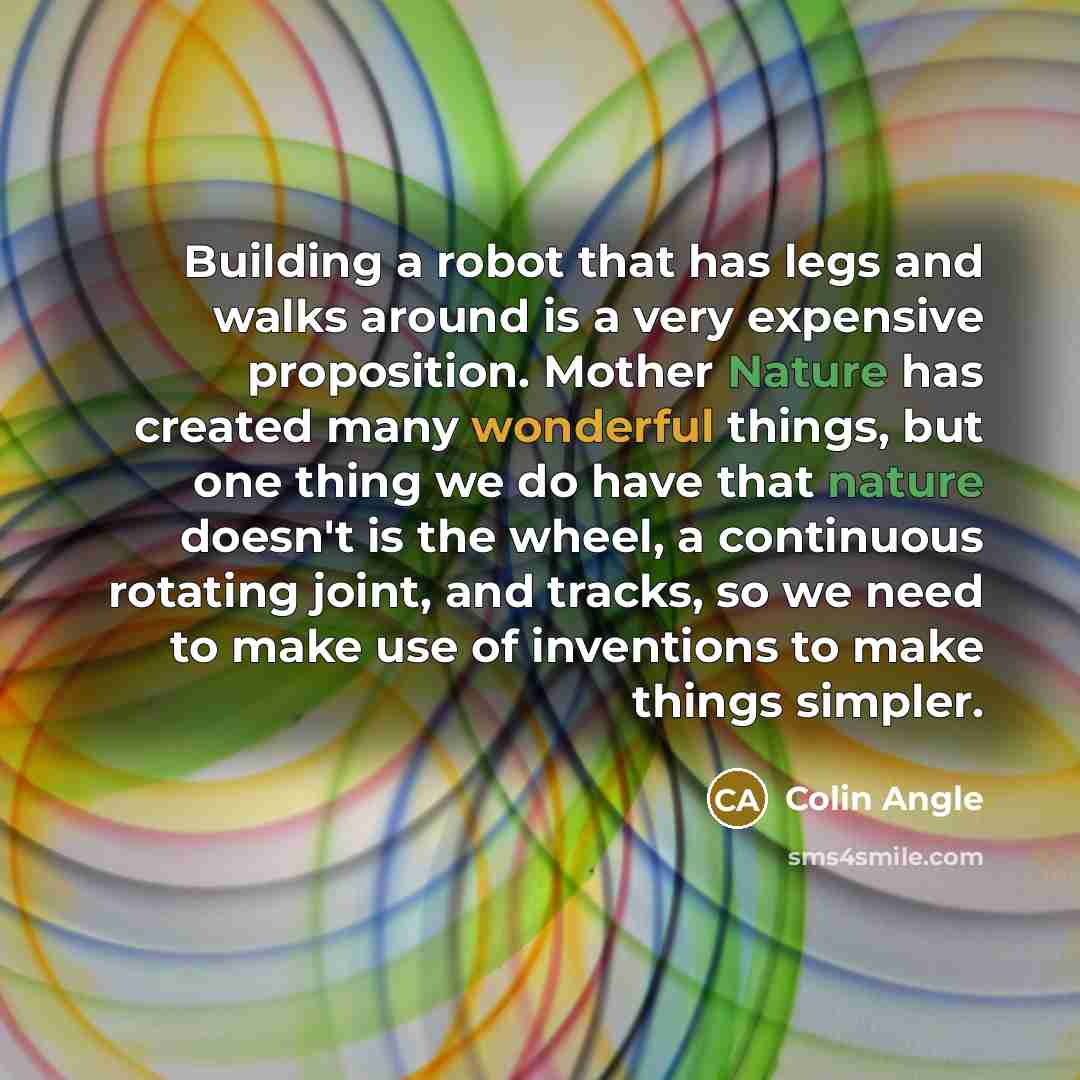 “Building a robot that has legs and walks around is a very expensive proposition. Mother Nature has created many wonderful things, but one thing we do have that nature doesn't is the wheel, a continuous rotating joint, and tracks, so we need to make use of inventions to make things simpler.” quote by Colin Angle