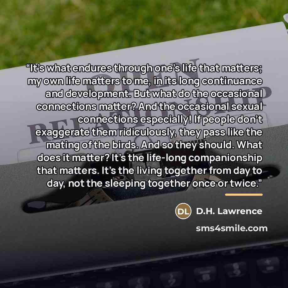 “It's what endures through one's life that matters; my own life matters to me, in its long continuance and development. But what do the occasional connections matter? And the occasional sexual connections especially! If people don't exaggerate them ridiculously, they pass like the mating of the…” quote by D.H. Lawrence