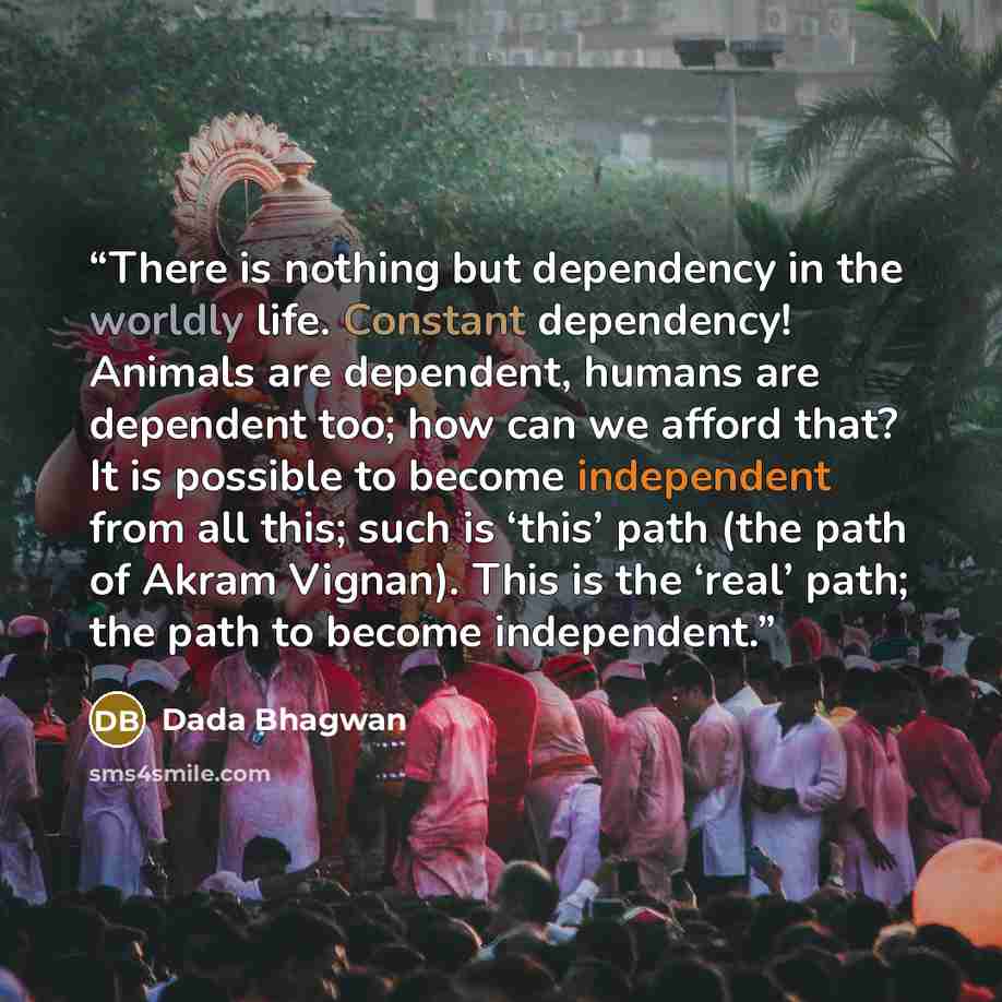 “There is nothing but dependency in the worldly life. Constant dependency! Animals are dependent, humans are dependent too; how can we afford that? It is possible to become independent from all this; such is ‘this’ path (the path of Akram Vignan). This is the ‘real’ path; the path to become…” quote by Dada Bhagwan