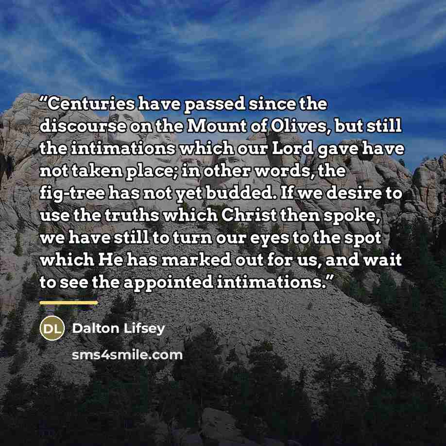 “Centuries have passed since the discourse on the Mount of Olives, but still the intimations which our Lord gave have not taken place; in other words, the fig-tree has not yet budded. If we desire to use the truths which Christ then spoke, we have still to turn our eyes to the spot which He has…” quote by Dalton Lifsey